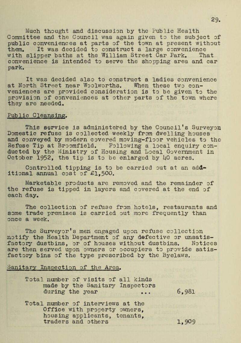 Much thought and discussion by the Public Health Committee and the Council was again given to the subject of public conveniences at parts of the town at present without them. It was decided to construct a large convenience with slipper baths at the William Street Car Park. That convenience is intended to serve the shopping area and car park. It was decided also to construct a ladies convenience at North Street near Woolworths. When these two con- veniences are provided consideration is to be given to the provision of conveniences at other parts of the town where they are needed. Public Cleansing. This service is administered by the Council’s Surveyor Domestic refuse is collected weekly from dwelling houses and conveyed by modern covered moving-floor vehicles to the Refuse Tip at Broomfield. Following a local enquiry con- ducted by the Ministry of Housing and Local Government in October 1952, the tip is to be enlarged by UO acres. Controlled tipping is to be carried out at an add- itional annual cost of £1,500. Marketable products are removed and the remainder of the refuse is tipped in layers and covered at the end of each day. The collection of refuse from hotels, restaurants and some trade premises is carried out more frequently than once a week. The Surveyor's men engaged upon refuse collection notify the Health Department of any defective or unsatis- factory dustbins, or of houses without dustbins. Notices are then served upon owners or occupiers to provide satis- factory bins of the type prescribed by the Byelaws. Sanitary Inspection of the Area. Total number of visits of all kinds made by the Sanitary Inspectors during the year ... 6,981 Total number of interviews at the Office with property owners, housing applicants, tenants, traders and others 1,909