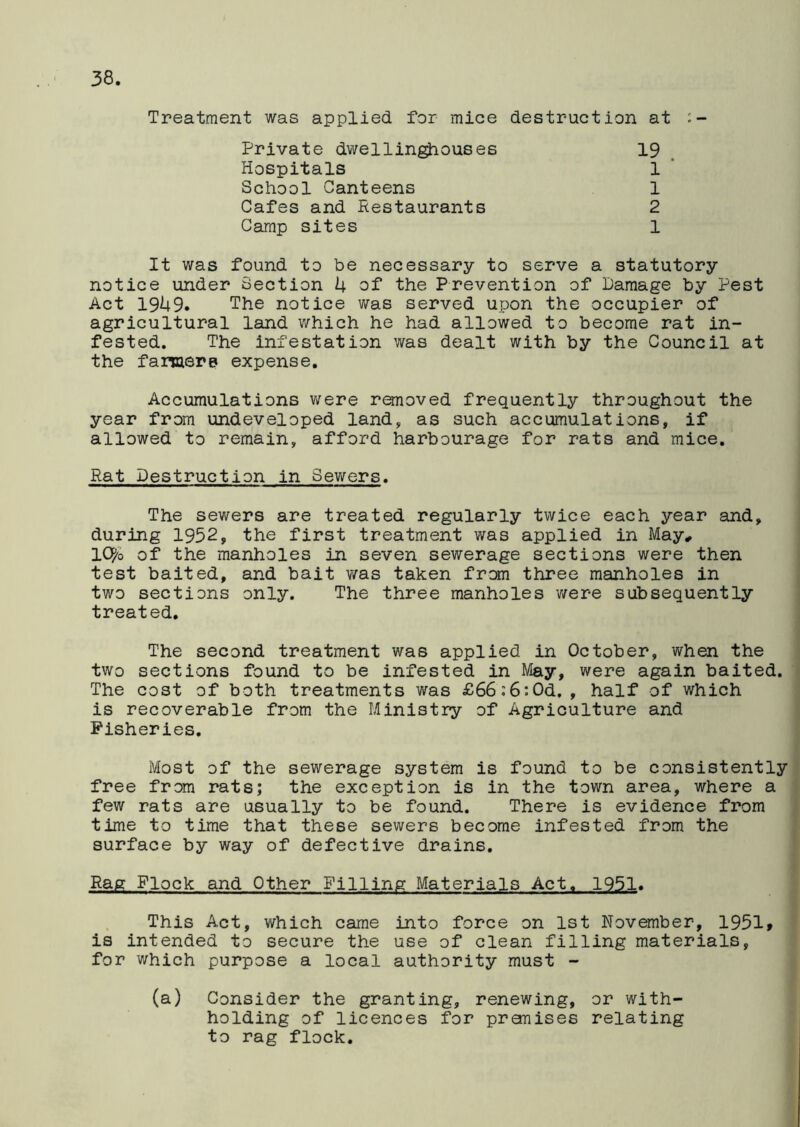 Treatment was applied for mice destruction at Private dwellinghouses Hospitals School Canteens Cafes and Restaurants Camp sites 19 1 1 2 1 It was found to be necessary to serve a statutory notice under Section 4 of the Prevention of Damage by Pest Act 1949. The notice was served upon the occupier of agricultural land which he had allowed to become rat in- fested. The infestation was dealt with by the Council at the farmers expense. Accumulations were removed frequently throughout the year from undeveloped land, as such accumulations, if allowed to remain, afford harbourage for rats and mice. Rat Destruction in Sewers. The sewers are treated regularly twice each year and, during 1952, the first treatment was applied in May, Ityo of the manholes in seven sewerage sections were then test baited, and bait was taken from three manholes in two sections only. The three manholes were subsequently treated. The second treatment was applied in October, when the two sections found to be infested in May, were again baited. The cost of both treatments was £66:6:Od,, half of which is recoverable from the Ministry of Agriculture and Fisheries. Most of the sewerage system is found to be consistently free from rats; the exception is in the town area, where a few rats are usually to be found. There is evidence from time to time that these sewers become infested from the surface by way of defective drains. Rag Flock and Other Filling Materials Act. 1951. This Act, which came into force on 1st November, 1951» is intended to secure the use of clean filling materials, for which purpose a local authority must - (a) Consider the granting, renewing, or with- holding of licences for promises relating to rag flock.