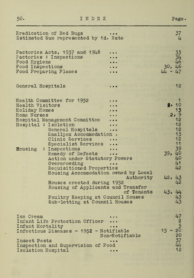 Eradication of Bed Bugs ... 57 Estimated Sum represented by Id. Rate 4 Factories Acts, 1937 and 1948 ... 33 Factories : Inspections ... 34 Food Hygiene ... 46 Food Inspections ... 30, 46 Food Preparing Places ... 44 ~ 47 General Hospitals ... 12 Health Committee for 1952 . 1 Health Visitors ... 8* 10 Holiday Homes ... 13 Home Nurses ... 9 Hospital Management Committee ... 12 Hospital : Isolation ... 12 General Hospitals ... 12 Smallpox Accommodation . 13 Clinic Services ... 12 Specialist Services ... 11 Housing : Inspections ... 39 Remedy of Defects ... 39a 40 Action under Statutory Powers 40 Overcrowding ... 41 Requisitioned Properties 42 Housing Accommodation owned by Local Authority 42, 43 Houses erected during 1952 42 Housing of Applicants and Transfer of Tenants 43a 44 Poultry Keeping at Council Houses 43 Sub-letting at Council Houses 43 Ice Cream 47 Infant Life Protection Officer ... 2 Infant Mortality ... 5 Infectious Diseases - 1952 - Notifiable 15 ~ 20 Non-Notifiable 20 Insect Pests ... 37 Inspection and Supervision of Food 44- Isolation Hospital ... 12