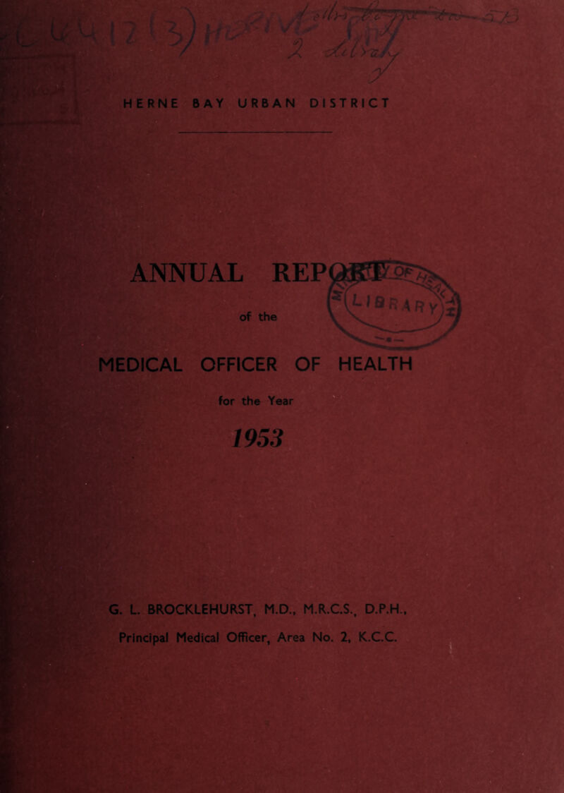 ' V L t . .y i * in / A HERNE BAY URBAN DISTRICT ANNUAL REP of the ( L I Q ^ p y MEDICAL OFFICER OF HEALTH for the Year 1953 G. L. BROCKLEHURST, M.D., M.R.C.S., D.P.H., Principal Medical Officer, Area No. 2, K.C.C. ■