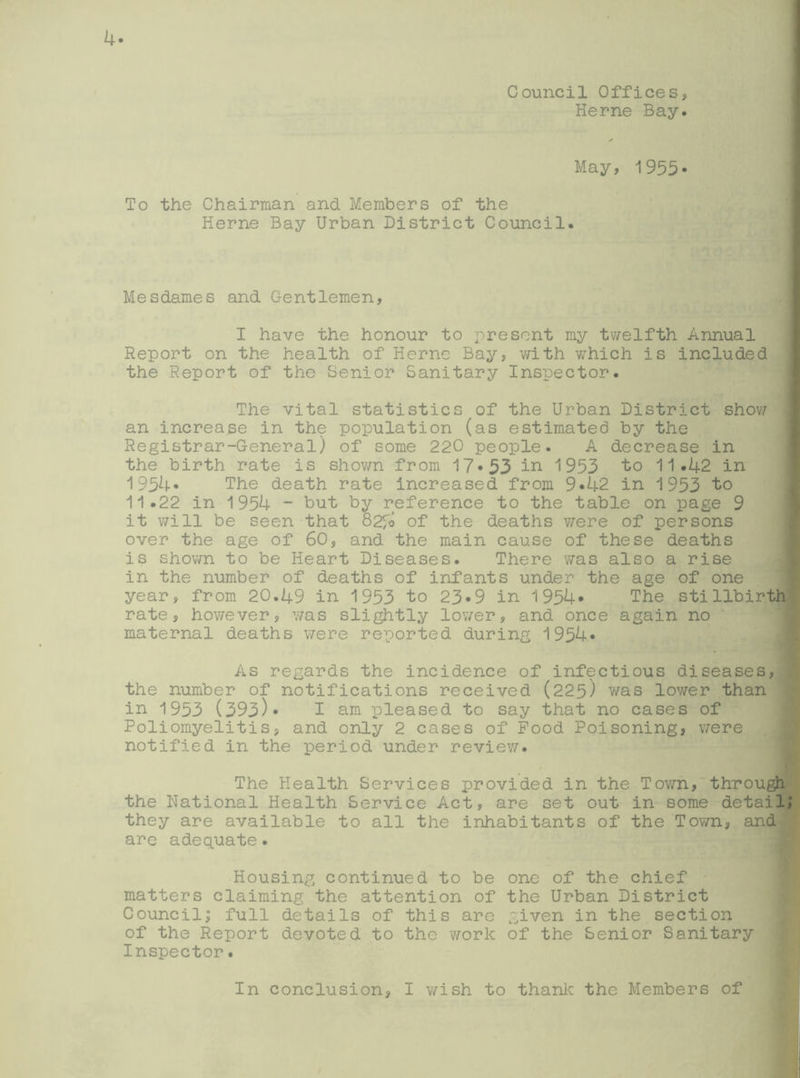 Council Offices, Herne Bay. May, 1955* To the Chairman and Members of the Herne Bay Urban District Council. Mesdames and Gentlemen, I have the honour to present my twelfth Annual Report on the health of Herne Bay, with wThich is included the Report of the Senior Sanitary Inspector. The vital statistics of the Urban District show an increase in the population (as estimated by the Registrar-General) of some 220 people. A decrease in the birth rate is shown from 17*53 in 1953 to 11.42 in 1954* The death rate increased from 9*42 in 1953 to 11.22 in 1954 - but by reference to the table on page 9 it will be seen that 82fo of the deaths were of persons over the age of 60, and the main cause of these deaths is shown to be Heart Diseases. There was also a rise in the number of deaths of infants under the age of one year, from 20.49 in 1953 to 23*9 in 1954* The stillbirth rate, however, was slightly lover, and once again no ' maternal deaths were reported during 1954* As regards the incidence of infectious diseases, the number of notifications received (225) was lower than in 1953 (393)* I am pleased to say that no cases of Poliomyelitis, and only 2 cases of Pood Poisoning, were notified in the period under review. The Health Services provided in the Town, through the National Health Service Act, are set out in some detail; they are available to all the inhabitants of the Town, and are adequate. Housing continued to be one of the chief matters claiming the attention of the Urban District Council; full details of this aro given in the section of the Report devoted to the work of the Senior Sanitary Inspector. In conclusion, I wish to thank the Members of