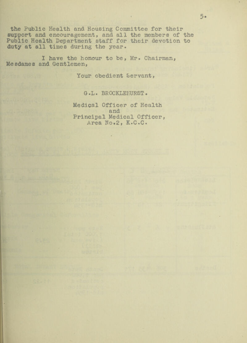 the Public Health and Housing Committee for their support and encouragement, and all the members of the Public Health Department staff for their devotion to duty at all times during the year. I have the honour to be, Mr. Chairman, Meedames and Gentlemen, Your obedient Servant, G.L. BROCKLEEURST. Medical Officer of Health and Principal Medical Officer, Area Ho„2, K.C.C.