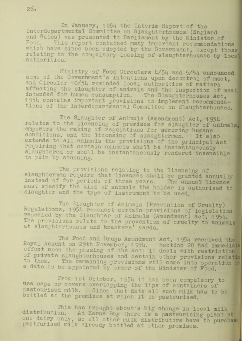 In January, 1 954 the Interim Report of the Interdepartmental Committee on Slaughterhouses (England and Wales) was presented to Parliament by the Minister of Pood. This report contained many important recommendations which have since been adopted by the Government, except those I relating to the compulsory leasing of slaughterhouses by local authorities. Ministry of Pood Circulars 4/54 and 5/54 announced some of the Government’s intentions upon decontrol of meat, and Circular 10/54 reminded local authorities of matters afj.ecting the slaughter of animals and the inspection of meatl intended for human consumption. The Slaughterhouses Act, 1954 contains important provisions to implement recommenda- tions of the Interdepartmental Committee on Slaughterhouses. The Slaughter of Animals (Amendment) Act, 1 954 relates to the licensing of premises for slaughter of animals, empowers the making of regulations for securing humane conditions, and the licensing of slaughtermen. ’ It also extends to all animals the provisions of the principal Act requiring that certain animals shall be instantaneously slaughtered or shall be instantaneously rendered insensible to pain by stunning. The provisions relating to the licensing of slaughtermen require that licences shall be granted annually j instead of for periods of three years. The annual licence must specify the kind of animals the holder is authorised to slaughter and the type of instrument to be used. The Slaughter of Animals (Prevention of Cruelty) Regulations, 1 954 re-enact certain provisions of legislation repealed by the Slaughter of Animals (Amendment) Act, 1954. The provisions relate to the prevention of cruelty to animals at slaughterhouses and knackers’ yards. The Pood and Drugs Amendment Act, 1954 received the Royal Assent on 29th November, 1 954. Section 28 had immediate effect upon the passing of the Act: it deals with restriction of private slaughterhouses and certain other provisions relatin to them. The remaining provisions will come into ooeration on a date to be appointed by order of the Minister of Pood. Prom 1st October, 1954 it has been compulsory to use caps or covers overlapping the lips of containers of _asteurised milk. Since that date all such milk has to be oof tied at the premises at which it is pasteurised. . . This has brought about'a big change in local milk distribution. At Kerne Bay there is a pasteurising plant at one dairy only, so all other milk distributors have to purchase pasteurised milk already bottled at other premises. j