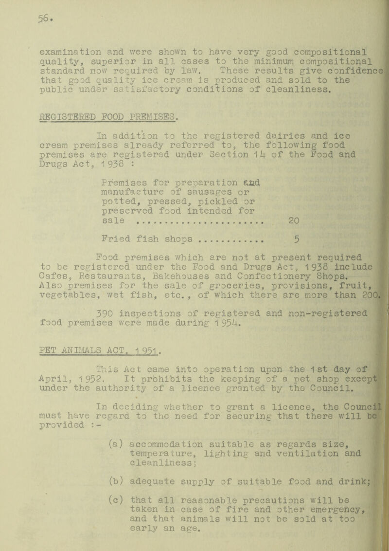 examination and were shown to have very good compositional quality, superior in all cases to the minimum compositional standard now required by law. These results give confidence that good quality ice cream is produced and sold to the public under satisfactory conditions of cleanliness. REGISTERED FOOD PREMISES. In addition to the registered dairies and ice cream premises already referred to, the following food premises are registered under Section 1U of the Pood and Drugs Act, 1 938 : Premises for preparation £.ad manufacture of sausages or potted, pressed, pickled or preserved food intended for sale 20 Pried fish shops 5 Pood premises which are not at present required to be registered under the Pood and Drugs Act, 1938 include Cafes, Restaurants, Bakehouses and Confectionery Shops. Also premises for the sale of groceries, provisions, fruit, vegetables, wet fish, etc. , of which there are more than 200. 390 inspections of registered and non-registered food premises were made during 1 95U. PET ANIMALS ACT. 1 951 . This Act came into operation upon the 1st day of April, 1 952. It prohibits the keeping of a pet shop except under the authority of a licence granted by the Council. In deciding whether to grant a licence, the Council must have regard to the need for securing that there will be I provided :- (a) accommodation suitable as regards size, temperature, lighting and ventilation and cleanliness; (b) adequate supply of suitable food and drink; | (c) that all reasonable precautions will be taken in case of fire and other emergency, and that animals will not be sold at too early an age.