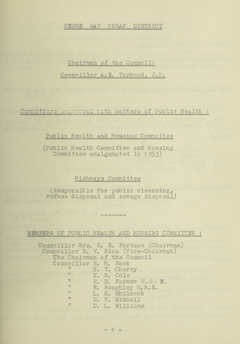 Chairman of the Council; Councillor A.E. Tupwood, J. P, Committees co;:c cm cl with matters of Public Health : Public Health and Housing Committee (Public Health Committee and Housing Committee amalgamated in 1953) Highways Committee (Responsible for public cleansing, refuse disposal and sewage disposal) MEMBERS OF PUBLIC HEALTH .AND HOUSING COMMITTEE : Councillor Mrs. G. Councillor R. V. The Chairman o Councillor S.  H.  H.  R.  E.  L.  R.  D. E. Fortune (Chairman) Rice (Vice-Chairman) f the Council H. Back T. Cherry R. Cole D. Farmer M.B. E. R.oughley 0. B.E. K. Shilcock V. Sidnell L. Williams