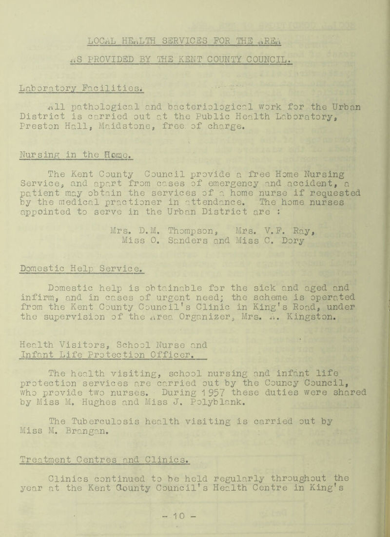 LOGnL HEALTH SSRVICBS FOR THE «>R&i „S PROVIDED BY THE KENT COUNTY COUNCIL. Laboratory Facilities* .nil pathological and bacteriological work for the Urban District is carried out at the Public Health Laboratory, Preston Hall, Maidstone, free, of charge. Nursing in the Horae. The Kent County Council provide a free Home Nursing Service, and apart from cases of emergency and accident, a patient may obtain the services of a. home nurse if requested by the medical practioner in attendance. The home nurses appointed to serve in the Urban District are : Mrs. D.M. Thompson, Mrs. V. P. Ray, Miss 0. Sanders and Miss C. Dory Domestic Help Service. Domestic help is obtainable for the sick and aged and infirm, and in cases of urgent need; the scheme is operated from the Kent County Council's Clinic in King's Road, under the supervision of the area Organizer, Mrs. L. Kingston. Health Visitors, School Nurse and Infant Life Protection 0fficer. The health visiting, school nursing and infant life protection services are carried out by the Councy Council, who provide two nurses. During 1 957 these duties were shared by Miss M. Hughes and Miss J. Polyblank. The Tuberculosis health visiting is carried out by Miss M. Brangan. Treatment Centres and Clinics. Clinics continued to be held regularly throughout the year at the Kent Clounty Council’s Health Centre in King's
