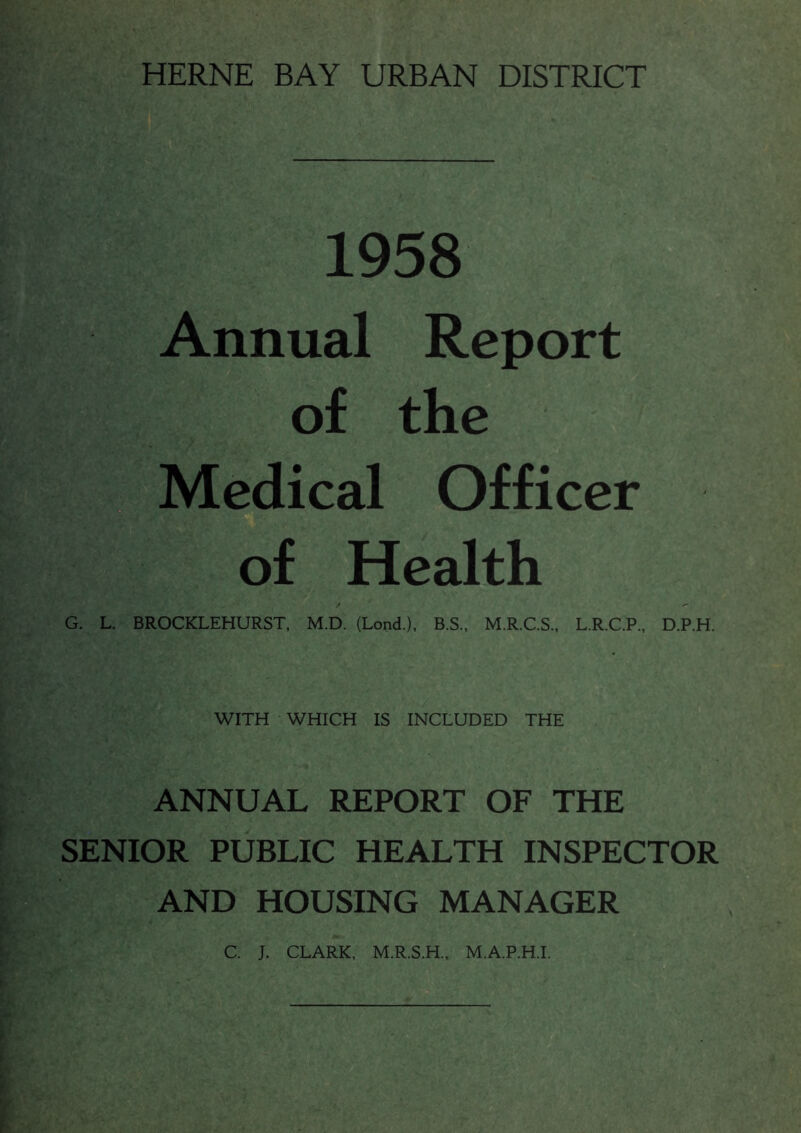 HERNE BAY URBAN DISTRICT 1958 Annual Report of the Medical Officer of Health G. L. BROCKLEHURST, M.D. (Lond.), B.S., M.R.C.S., L.R.C.P., D.P.H. WITH WHICH IS INCLUDED THE ANNUAL REPORT OF THE SENIOR PUBLIC HEALTH INSPECTOR AND HOUSING MANAGER C. J. CLARK, M.R.S.H., M.A.P.H.I.