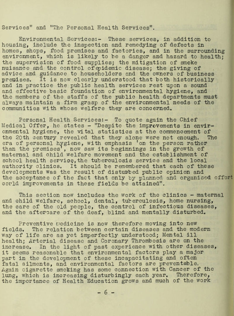 Services and The Personal Health Services. Environmental Services:- These services, in addition to housing, include the inspection and remedying of defects in homes, shops, food premises and factories, and in the surrounding environment, which is likely to be a danger and hazard to health; the supervision of food supplies; the mitigation of smoke nuisance and the control ofapidemic disease; the giving of advice and guidance to householders and the owners of business premises. It is now clearly understood that both historically and in practice the public health services rest upon a sound and effective basic foundation of environmental hygiene, and the members of the staffs of the public health departments must always maintain a firm grasp of the environmental needs of the communities with whose welfare they are concerned. Personal Health Services:- To quote again the Chief Medical Offer, he states - Despite the improvements in envir- onmental hygiene, the vital statistics at the commencement of the 20th century revealed that they alone were not enough. The era of personal hygiene, with emphasis ’on the person rather than the premises', now saw its beginnings in the growth of maternal and child welfare movement and the establishment of school health service,the tuberculosis service and the local authority clinics, It should be remembered that each of these developments was the result of disturbed public opinion and the acceptance of the fact that only by planned and organised effort could improvements in these fields be attained. This section now includes the work of the clinics - maternal and child welfare, school, dental, tuberculosis, home nursing, the care of the old people, the control of infectious diseases, and the aftercare of the deaf, blind and mentally disturbed. Preventive medicine is now therefore moving into new fields. The relation between certain diseases and the modern way of life are as yet imperfectly understood; Mental ill health; .Arterial disease and Coronary Thrombosis are on the increase. In the light of past experience with other diseases, it seems reasonable that environmental factors play a major part in the development of these incapacitating and often fatal ailments, and environmental factors are preventable. Again cigarette smoking has some connection with Cancer of the lung, which is increasing disturbingly each year. Therefore, the importance of Health Education grows and much of the work