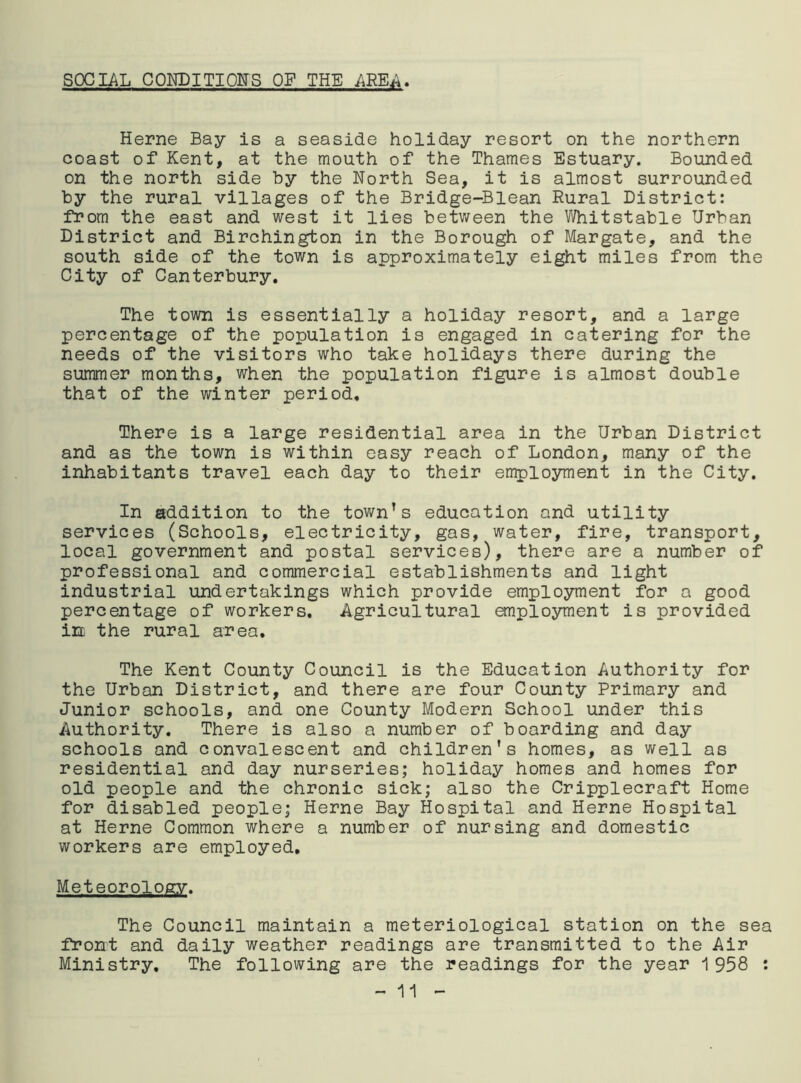 SOCIAL CONDITIONS OF THE AREA. Herne Bay is a seaside holiday resort on the northern coast of Kent, at the mouth of the Thames Estuary. Bounded on the north side by the North Sea, it is almost surrounded by the rural villages of the Bridge-Blean Rural District: from the east and west it lies between the Whitstable Urban District and Birchington in the Borough of Margate, and the south side of the town is approximately eight miles from the City of Canterbury. The town is essentially a holiday resort, and a large percentage of the population is engaged in catering for the needs of the visitors who take holidays there during the summer months, when the population figure is almost double that of the winter period. There is a large residential area in the Urban District and as the town is within easy reach of London, many of the inhabitants travel each day to their employment in the City. In addition to the town’s education and utility services (Schools, electricity, gas, water, fire, transport local government and postal services), there are a number o professional and commercial establishments and light industrial undertakings which provide employment for a good percentage of workers. Agricultural employment is provided in the rural area. The Kent County Council is the Education Authority for the Urban District, and there are four County Primary and Junior schools, and one County Modern School under this Authority. There is also a number of boarding and day schools and convalescent and children's homes, as well as residential and day nurseries; holiday homes and homes for old people and the chronic sick; also the Cripplecraft Home for disabled people; Herne Bay Hospital and Herne Hospital at Herne Common where a number of nursing and domestic workers are employed. Meteorology. The Council maintain a meteriological station on the sea front and daily weather readings are transmitted to the Air Ministry, The following are the readings for the year 1 958 : H)V.