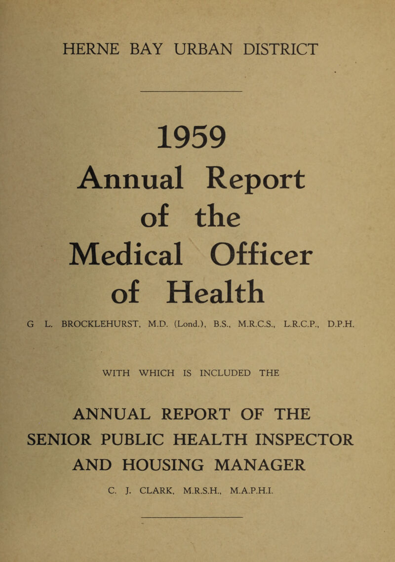 HERNE BAY URBAN DISTRICT 1959 Annual Report of the Medical Officer of Health G L. BROCKLEHURST, M.D. (Lond.), B.S., M.R.C.S., L.R.C.P., D.P.H. WITH WHICH IS INCLUDED THE ANNUAL REPORT OF THE SENIOR PUBLIC HEALTH INSPECTOR AND HOUSING MANAGER C. J. CLARK, M.R.S.H., M.A.P.H.I.