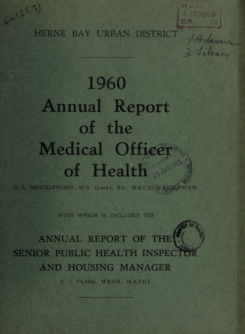 IY .Ur a rt ^ k i E 1 7 AUG 61 C,f? HERNE BAY URBAN DISTRICT klf ; . ^jJry-QA- I960 Annual Report of the Medical Officer of Health ft/* 'vo-’ * T>J G. L. BROCKLEHURST, M.D. (Load.), B.S., M.R.C.S./^E. ’D.P.H VjSfJ WITH WHICH IS INCLUDED THE ANNUAL REPORT OF THE SENIOR PUBLIC HEALTH INSPEC AND HOUSING MANAGER C. J. CLARK, M.R.S.H., M.A.P.H.I,