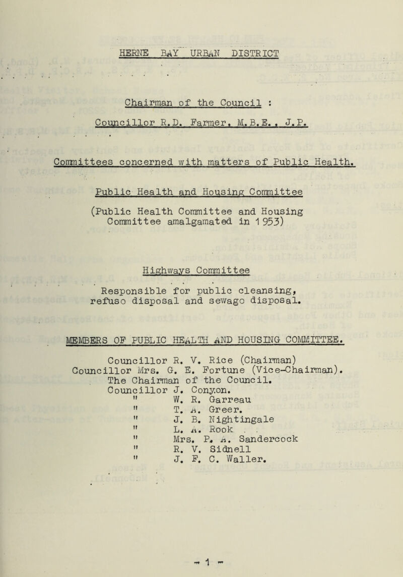 Chairman of the Council : Councillor R.D. Farmer, M.B.E. . J.P. Committees concerned with matters of Public Health. Public Health and Housing Committee (Public Health Committee and Housing Committee amalgamated in 1953) Highways Committee Responsible for public cleansing, refuso disposal and sewage disposal. MEMBERS OF PUBLIC HEALTH ^ND HOUSING COMMITTEE. Councillor R. V. Rice (Chairman) Councillor Mrs. G. E. Fortune (Vice-Chairman). The Chairman of the Council. Councillor J. Cony.on.  W. R. Garreau  T. h, Greer.  J. B. Nightingale  L. ii. Rook . .  Mrs. P« h. Sandercock  R. V. Sidnell  J. F. C. Waller.