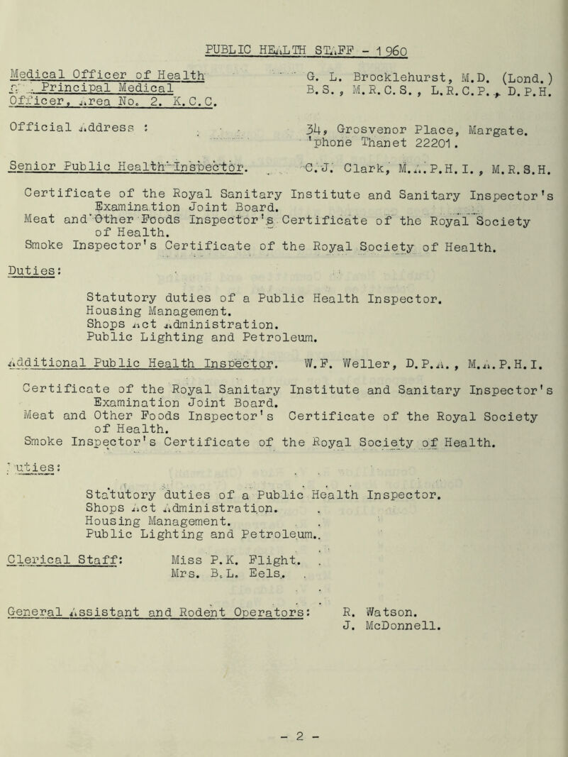 PUBLIC HEALTH S1LPF - 1 960 Medical Officer of Health ry Principal Medical Officer, ^rea No. 2. K. C.C. Official address : Senior Public Health'-lnspector. G. L. Brocklehurst, M.D. (Lond.) B. S. , M.P. C. S. , L, R. C.P. + D. P.H. 3bf Grosvenor Place, Margate, 'phone Thanet 22201. C. J. Clark, M.L.P.H.I. , M.R.S.H. Certificate of the Royal Sanitary Institute and Sanitary Inspector’s Examination Joint Board. Meat and'-Other Poods Inspector’s Certificate of the Royal’Society of Health. Smoke Inspector’s Certificate of the Royal Society of Health. Duties: Statutory duties of a Public Health Inspector. Housing Management. Shops iict administration. Public Lighting and Petroleum. additional Public Health Inspector. W.F. Weller, D.P.s., M.i*.P.H.I. Certificate of the Royal Sanitary Institute and Sanitary Inspector’s Examination Joint Board. Meat and Other Poods Inspector’s Certificate of the Royal Society of Health. Smoke Inspector’s Certificate of the Royal Society of Health. . > • * Statutory duties of a Public Health Inspector. Shops Let Ldministration* Housing Management. Public Lighting and Petroleum.. Clerical Staff: Miss P,K. Plight. Mrs. BCL. Eels.. General Lssistant and Rodent Operators: R. Watson. J. McDonnell.