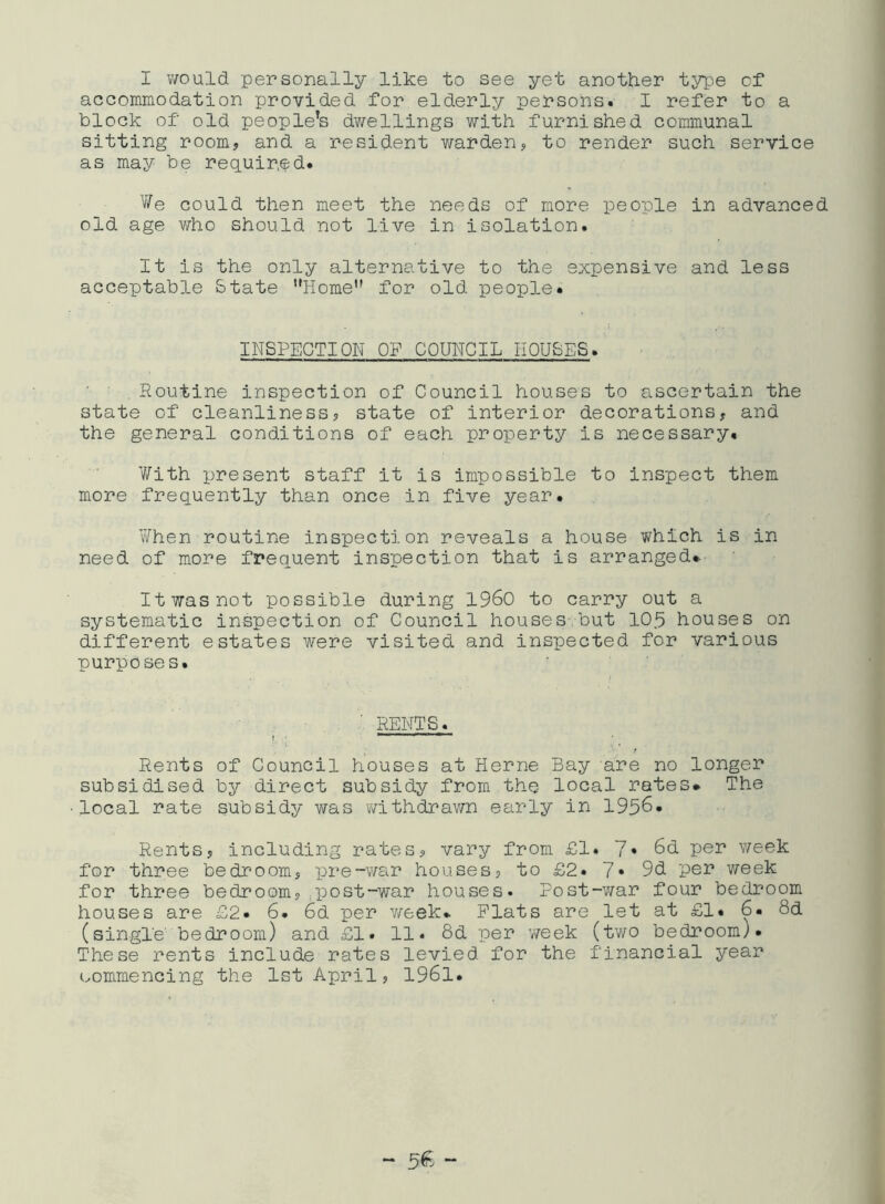 I would personally like to see yet another type of accommodation provided for elderly persons. I refer to a block of old people’s dwellings with furnished communal sitting room, and a resident warden, to render such service as may be required* We could then meet the needs of more people in advanced old age who should not live in isolation. It is the only alternative to the expensive and less acceptable State Home for old people* INSPECTION OF COUNCIL HOUSES. Routine inspection of Council houses to ascertain the state of cleanliness, state of interior decorations, and the general conditions of each property is necessary. With present staff it is impossible to inspect them more frequently than once in five year* When routine inspection reveals a house which is in need of more frequent inspection that is arranged*. It was not possible during i960 to carry out a systematic inspection of Council houses but 10.5 houses on different estates were visited and inspected for various purposes. RENTS. » ' J‘r  Rents of Council houses at Herne Bay are no longer subsidised by direct subsidy from the local rates* The local rate subsidy was withdrawn early in 1956- Rents, including rates, vary from £1. 7* 6d per week for three bedroom, pre-war houses, to £2* 7* 9d per week for three bedroom,.post-war houses. Post-war four bedroom houses are £2* 6. 6d per week* Flats are let at £1* 6. 8d (single' bedroom) and £1* 11. 8d per week (two bedroom). These rents include rates levied for the financial year commencing the 1st April, 1961.