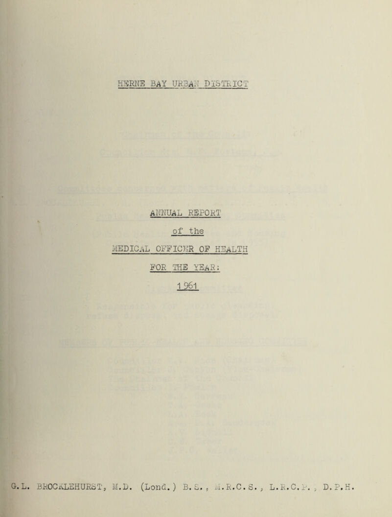 ANNUAL REPORT of the MEDICAL OFFICER OF HEALTH FOR THE IEaR; 1 961 5 i'.i• R• C • • y L. R. C. G. L. BROCRLEHURoT, M.D. (Lond.) B.S. D.P.H.