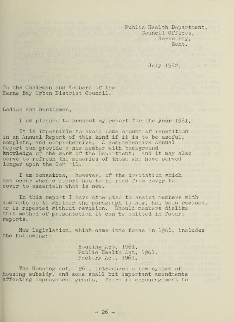 Public Health Department Council Offices, Herne Bay, Kent. July 1962. To the Chairman and Members of the Herne Bay Urban District Council. Ladies and Gentlemen, I am pleased to present my report for the year 1961. It is impossible to avoid some amount of repetition in an Annual Report of this kind if it is to be useful, complete, and comprehensive. A comprehensive Annual Report can provide a new member with background knowledge of the 'work of the Department; and it may also serve to refresh the memories of those who have served longer upon the Cor -il. I am conscious, however, of the irritation which can occur when a report has to be read from cover to cover to ascertain what is new. In this report I have attempted to assist members with comments as to whether the paragraph is new, has been revised or is repeated without revision. Should members dislike this method of presentation it can be omitted in future reports. New legislation, which came into force in 1961, includes the following:- Housing Act, 1961. Public Health Act, 1961. Factory Act, 1961, The Housing Act, 1961, introduces a new system of housing subsidy, and some small but important amendments affecting improvement grants. There is encouragement to