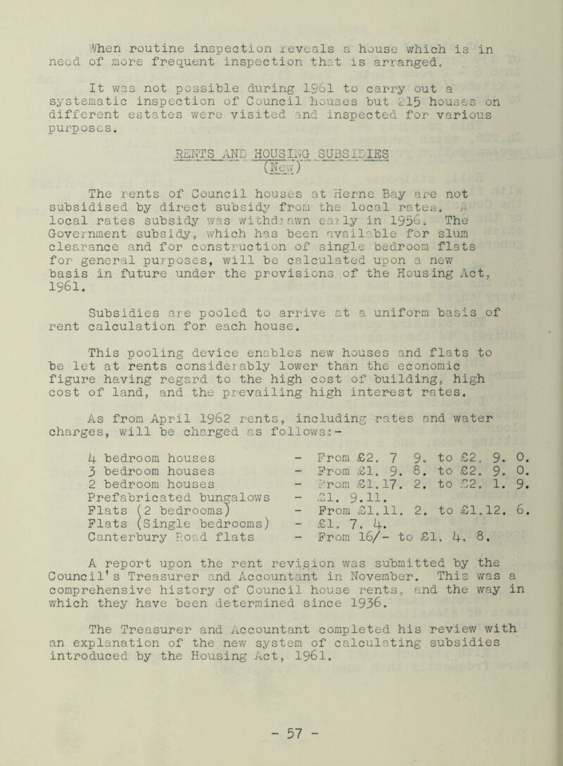 'Vhen routine inspection reveals a house which is in need of more frequent inspection that is arranged. It was not possible during 1961 to carry out a systematic inspection of Council houses hut 215 houses on different estates were visited and inspected for various purposes. RENTS AND HOUSING SUBSIDIES The rents of Council houses at Herne Bay are not subsidised by direct subsidy from the local rates, r local rates subsidy was withdrawn early in 1956. The Government subsidy, which has been available for slum clearance and for construction of single bedroom flats for general purposes, will be calculated upon a new basis in future under the provisions of the Housing Act, 1961. Subsidies are pooled to arrive at a uniform basis of rent calculation for each house. This pooling device enables new houses and flats to be let at rents considerably lower than the economic figure having regard to the high cost of building, high cost of land, and the prevailing high interest rates. As from April 1962 rents, including rates and water charges, will be charged as follows 4 bedroom houses - Prom £2. 7 9. to £2. 9. 0. 3 bedroom houses Prom £1. 9. 8. to £2. 9. 0. 2 bedroom houses Prom £1. 17. 2. to £2. 1. 9. Prefabricated bungalows Plats (2 bedrooms) - £1. 9.11 Prom £1. 1—1 • 1—1 2. to • C\J 1—1 1—1 6. Plats (Single bedrooms) - £1. 7. 4. Canterbury Road flats - Prom 16/- to £1. 4. 8. A report upon the rent revision was submitted by the Council’s Treasurer and Accountant in November. This was a comprehensive history of Council house rents, and the way in which they have been determined since 1936. The Treasurer and Accountant completed his review with an explanation of the new system of calculating subsidies introduced by the Housing Act, 1961.