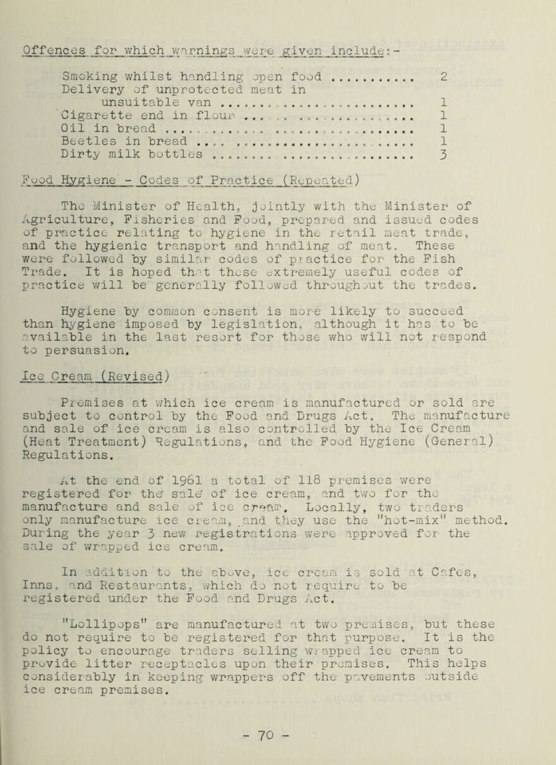 Offences for which warnings were given include:- Smoking whilst handling open food 2 Delivery of unprotected meat in unsuitable van . 1 Cigarette end in flour ............... 1 Oil in bread ............. 1 Beetles in bread .... 1 Dirty milk bottles ........ 3 Food Hygiene - Codes jof Practice (Repeated) The Minister of Health, jointly with the Minister of Agriculture, Fisheries and Food, prepared and issued codes of practice relating to hygiene in the retail meat trade, and the hygienic transport and handling of meat. These were followed by similar codes of practice for the Fish Trade. It is hoped that those extremely useful codes of practice will be generally followed throughout the trades. Hygiene by common consent is more likely to succeed than hygiene imposed by legislation, although it has to be available in the last resort for those who will not respond to persuasion. Premises at which ice cream is manufactured or sold are subject to control by the Food and Drugs Act. The manufacture and sale of ice cream is also controlled by the Ice Cream (Heat Treatment) Regulations, and the Food Hygiene (General) Regulations. At the end of 1961 a total of 118 premises were registered for the' sale' of ice cream, and two for the manufacture and sale of ice cream. Locally, two traders only manufacture ice cream, .and they use the ’’hot-mix method. During the year 3 new registrations were approved for- the sale of wrapped ice cream. In addition to the above, ice cream is sold at Cafes, Inns, and Restaurants, which do not require to be registered under the Food and Drugs Act. Lollipops are manufactured at two premises, but these do not require to be registered for that purpose. It is the policy to encourage traders selling wrapped ice cream to provide litter receptacles upon their premises. This helps considerably in keeping wrappers off the pavements outside ice cream premises.
