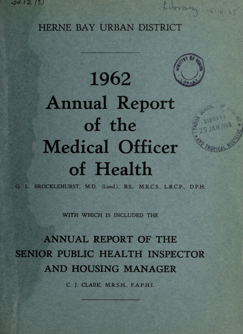 <S ! it) (l) i-'hry 3 HERNE BAY URBAN DISTRICT G. L. Annual Report of the Medical Officer of Health I* 5 ^ ’ ^OPICK^ BROCKLEHURST, M.D. (Lond), B.S., M.R.C.S., L.R.C.P., D.P.H. WITH WHICH IS INCLUDED THE ANNUAL REPORT OF THE SENIOR PUBLIC HEALTH INSPECTOR AND HOUSING MANAGER C. J. CLARK, M.R.S.H., F.A.P.H.I.