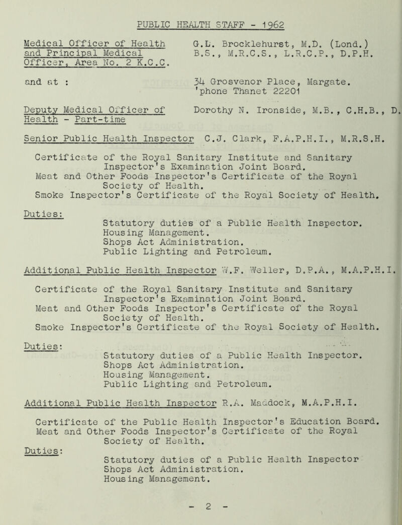 PUBLIC HEALTH STAFF - 1962 Medical Officer of Health G.L. Brocklehurst, M.D. (Lond.) and Principal Medical B. S . , M. R. C . S . , L.R.C.P., D.P.H. Officer, Area No. 2 K.C.C. and at 34 Grosvenor Place, Margate, 'phone Thanet 22201 Deputy Medical Officer of Dorothy N. Ironside, M.B., C.H.B., D. Health - Part-time Senior Public Health Inspector C.J. Clark, F.A.P.H.I., M.R.S.H. Certificate of the Royal Sanitary Institute and Sanitary Inspector's Examination Joint Board. Meat and Other Foods Inspector's Certificate of the Royal Society of Health. Smoke Inspector's Certificate of the Royal Society of Health. Duties: Statutory duties of a Public Health Inspector. Housing Management. Shops Act Administration. Public Lighting and Petroleum. Additional Public Health Inspector 77.F. Weller, D.P.A., M.A.P.H.I. Certificate of the Royal Sanitary Institute and Sanitary Inspector's Examination Joint Board. Meat and Other Foods Inspector's Certificate of the Royal Society of Health. Smoke Inspector's Certificate of the Royal Society of Health. Duties: Statutory duties of a Public Health Inspector. Shops Act Administration. Housing Management. Public Lighting and Petroleum. Additional Public Health Inspector R.A. Maddock, M.A.P.H.I. Certificate of the Public Health Inspector's Education Board. Meat and Other Foods Inspector's Certificate of the Royal Society of Health. Putie s: Statutory duties of a Public Health Inspector Shops Act Administration. Housing Management. 2 i