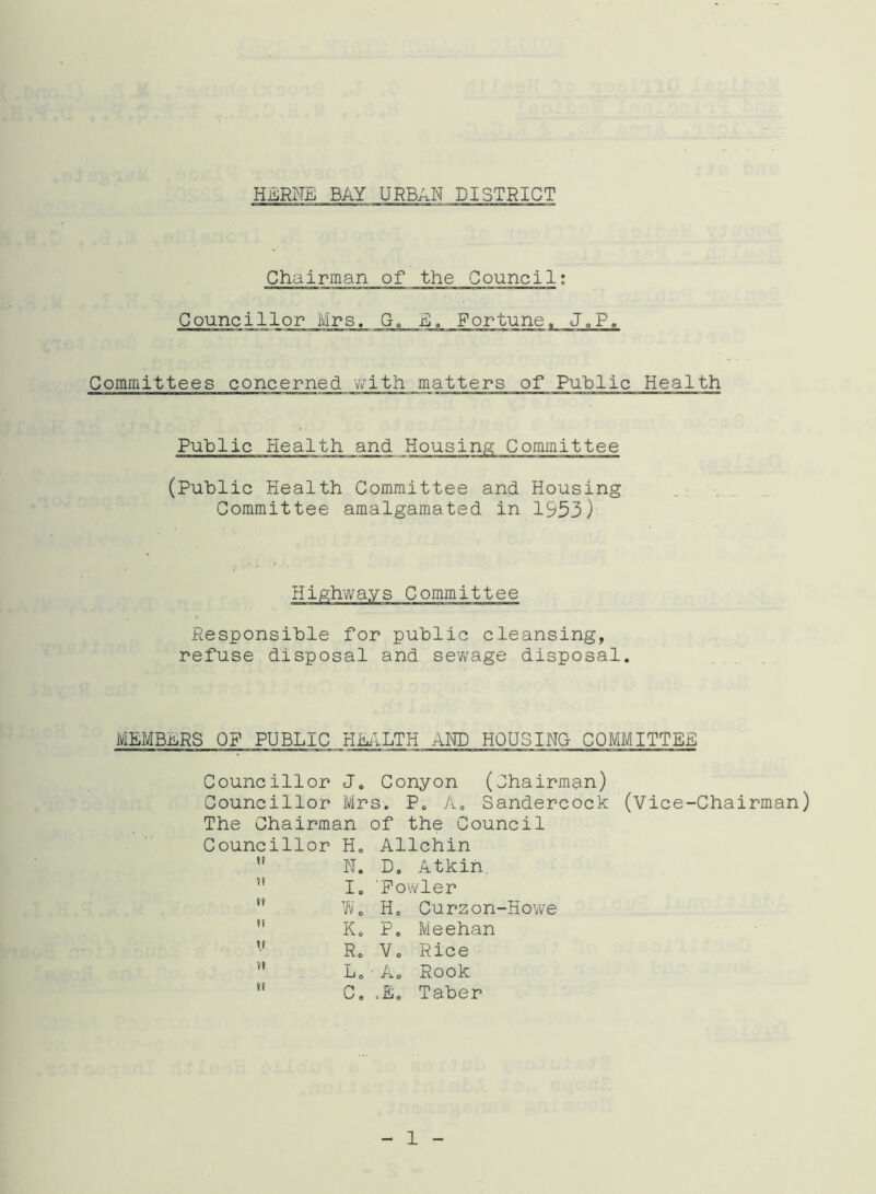 Chairman of the Council: Councillor Mrs. G, E. Fortune«, J»P, Committees concerned with matters of Public Health Public Health and Housing; Committee (Public Health Committee and Housing Committee amalgamated in 1953) Highways Committee Responsible for public cleansing, refuse disposal and sewage disposal. MEMBERS OF PUBLIC HEALTH AND HOUSING COMMITTEE Councillor J. Conyon (Chairman) Councillor Mrs. P. A. Sandercock (Vice-Chairman) The Chairman of the Council Councillor H„ Allchin  N. D. Atkin ” I. 'Fowler ,f Wo Ho Curzon-Howe !1 Ko Po Meehan Ro Vo Rice ” L0 - A. Rook ,f Co J. Taber