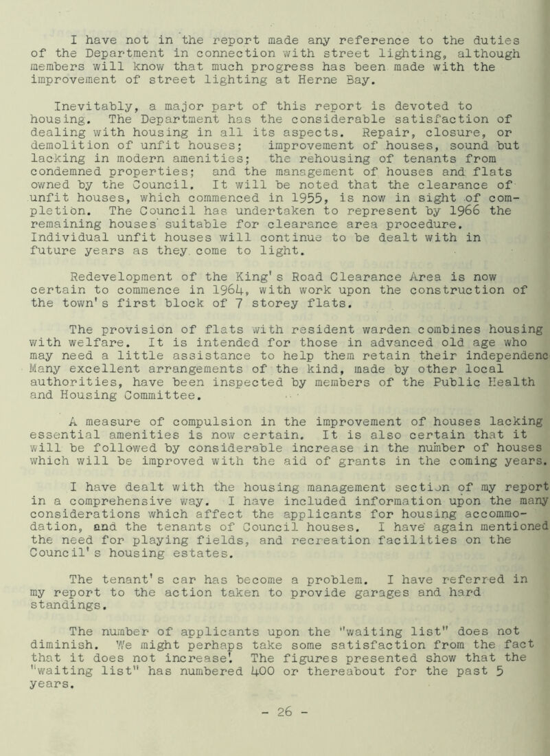I have not in the report made any reference to the duties of the Department in connection with street lighting, although members will know that much progress has been made with the improvement of street lighting at Herne Bay. Inevitably, a major part of this report is devoted to housing. The Department has the considerable satisfaction of dealing with housing in all its aspects. Repair, closure, or demolition of unfit houses; improvement of houses, sound but lacking in modern amenities; the rehousing of tenants from condemned properties; and the management of houses and flats owned by the Council. It will be noted that the clearance of unfit houses, which commenced in 1955, is now in sight .of com- pletion. The Council has undertaken to represent by 1966 the remaining houses’ suitable for clearance area procedure. Individual unfit houses will continue to be dealt with in future years as they come to light. Redevelopment of the King* s Road Clearance Area is now certain to commence in 1964, with work upon the construction of the town’s first block of 7 storey flats. The provision of flats with resident warden combines housing with welfare. It is intended for those in advanced old age who may need a little assistance to help them retain their independenc Many excellent arrangements of the kind, made by other local authorities, have been inspected by members of the Public Health and Housing Committee. A measure of compulsion in the improvement of houses lacking essential amenities is now certain. It is also certain that it will be followed by considerable increase in the number of houses which will be improved with the aid of grants in the coming years. I have dealt with the housing management section of my report in a comprehensive way. I have included information upon the many considerations which affect the applicants for housing accommo- dation, and the tenants of Council houses. I have again mentioned the need for playing fields, and recreation facilities on the Council's housing estates. The tenant's car has become a problem. I have referred in my report to the action taken to provide garages and hard standings. The number of applicants upon the ''waiting list does not diminish. We might perhaps take some satisfaction from the fact that it does not increase'. The figures presented show that the waiting list has numbered 400 or thereabout for the past 5 years.