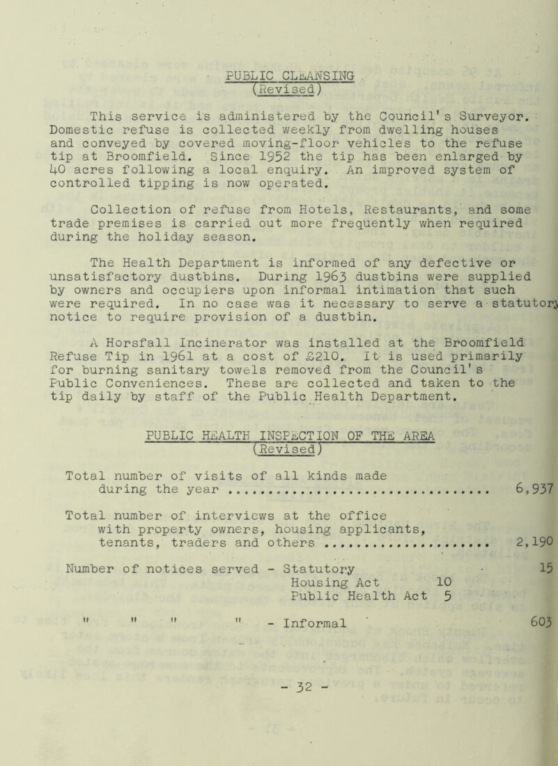 • PUBLIC CLiANSING . (Revised.) This service is administered by the Council’s Surveyor. Domestic refuse is collected weekly from dwelling houses and conveyed by covered moving-floor vehicles to the refuse tip at Broomfield. Since 1952 the tip has been enlarged by 40 acres following a local enquiry. An improved system of controlled tipping is now operated. Collection of refuse from Hotels, Restaurants, and some trade premises is carried out more frequently when required during the holiday season. The Health Department is informed of any defective or unsatisfactory dustbins. During 1963 dustbins were supplied by owners and occupiers upon informal intimation that such were required. In no case was it necessary to serve a statutory notice to require provision of a dustbin. A Horsfall Incinerator was installed at the Broomfield Refuse Tip in 1961 at a cost of £210. It- is used primarily for burning sanitary towels removed from the Council’s Public Conveniences. These are collected and taken to the tip daily by staff of the Public Health Department, PUBLIC HEALTH INSPECTION OF THE AREA (Revised) Total number of visits of all kinds made during the year 6,937 Total number of interviews at the office with property owners, housing applicants, tenants, traders and others 2,190 Number of notices served - Statutory • 15 Housing Act 10 Public Health Act 5  ” ”  - Informal 603