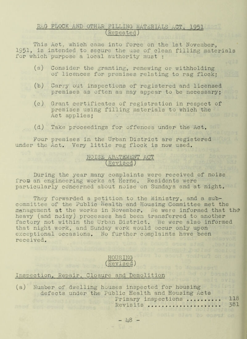 RiiG FLOCK AND QTH-oR FILLING MATERIALS ACT, 1951 “TRepeated) This Act, which came into force on the 1st November, 1951? is intended to secure the use of clean filling materials for which purpose a local authority must : (a) Consider the granting, renewing or withholding of licences for premises relating to rag flock; (b) Carry out inspections of registered and licensed premises as often as may appear to be necessary; (c) Grant certificates of registration in respect of premises using filling materials to v/hich the Act applies; (d.) Take proceedings for offences under the Act. Pour premises in the Urban District are registered under the Act. Very little rag flock is now used. NOISE ABATEMENT ACT (Revised) During the year many complaints were received of noise from an engineering works at Kerne. Residents were parricularly concerned about noise on Sundays and at night. They forwarded a petition to the Ministry, and a sub- committee of the Public Health and Housing Committee met the management at the works in November. i/e were informed that the? heavy (and noisy) processes had been transferred to another factory not within the Urban District. We were also informed that night work, and Sunday work would occur only upon exceptional occasions. No further complaints have been received. HOUSING (Revised) Inspection, Repair, Closure and Demolition (a) Number of dwelling houses inspected for housing defects under the Public Health and Housing Acts Primary inspections 118 Revisits 381