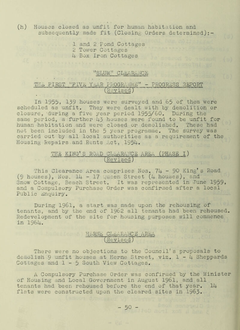 (h) Houses closed as unfit subsequently made fit for human habitation and (Closing Orders determined):- 1 and 2 Fond Cottages 2 Tower Cottages 4 Box Iron Cottages ''SLUM” CLEARANCE THxj FIRST FIVE YuAR PROGRAMME - PROGRESS REPORT (Revised) In 1955, 139 houses were surveyed and 65 of them were scheduled as unfit. They were dealt with by demolition or closure, during a five year period 1955/60. During the same period, a further 43 houses were found to be unfit for human habitation and were closed or demolished. These had not been included in the 5 year programme. The survey was carried out by all local authorities as a requirement of the Housing Repairs and Rents Act, 1954. THE KING'S ROAD CLEARANCE AREA (PHASE I) (Revised) This Clearance Area comprises Nos. 74 - 90 King’s Road (9 houses), Nos.. 14 - 17 Oueen Street (4 houses), and Snow Cottage, Beach Street. It was represented in June 1959, and a Compulsory Purchase Order was confirmed after a local Public inquiry. During 1961, a start was made upon the rehousing of tenants, and by the end of 1962 all tenants had been rehoused. Redevelopment of the site for housing purposes will commence in 1964. Hi:'Ri'm CLni.f-.rbi.nC h iiRilf-i (RevisedT There were no objections to the Council* s proposals to demolish 9 unfit houses at Kerne Street, viz. 1-4 Sheppards Cottages and 1-5 South View Cottages. A Compulsory Purchase Order was confirmed by the Minister of Housing and Local Government in August 1961, and all tenants had been rehoused before the end of that year. 14 flats were constructed upon the cleared sites in 1963.