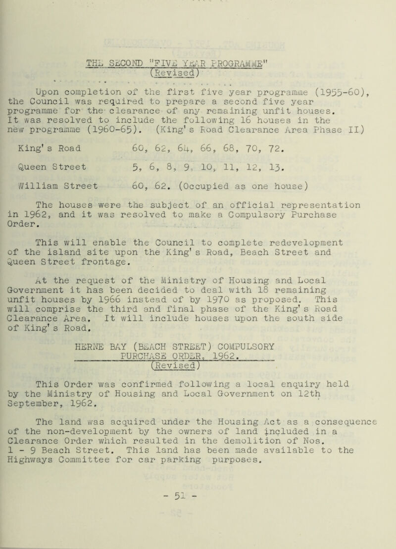 THE SECOND FIVE YEAR PROGRAMME'' (Revised) Upon completion of the first five year programme (1955-60), the Council was required to prepare a second five year programme for the- clearance of any remaining unfit houses. It was resolved to include the following 16 houses in the new programme (1960-65). (King’s Road Clearance Area Phase II) King's Road 60, 62, 64, 66, 68, 70, 72. Queen Street 5, 6, 8, 9, 10, 11, 12, 13. William Street 60, 62. (Occupied as one house) The houses were the subject of an official representation in 1962, and it was resolved to make a Compulsory Purchase Order. This will enable the Council to complete redevelopment of the island site upon the King’ s Road, Beach Street and Queen Street frontage. nt the request of the Ministry of Housing and Local Government it has been decided to deal with 18 remaining unfit houses by 1966 instead of by 1970 as proposed. This will comprise the third and final phase of the King's Road Clearance Area. It will include houses upon the south side of King's Road. HERNE BAY (BEACH STREET) COMPULSORY PURCHASE ORDER0 1962. ‘TRevised) This Order was confirmed following a local enquiry held by the Ministry of Housing and Local Government on 12th September, 1962. The land was acquired under the Housing Act as a consequence of the non-development by the owners of land included in a Clearance Order which resulted in the demolition of Nos. 1-9 Beach Street. This land has been made available to the Highways Committee for car parking purposes.