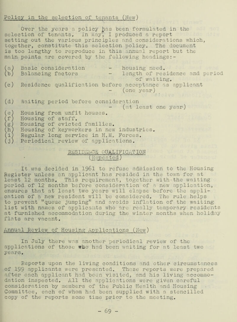 Policy in the selection of tenants (New) Over the years a policy has been formulated in the selection of tenants. In May*/ I produced a report setting out the various principles and considerations which, together, constitute this selection policy. The document is too lengthy to reproduce in this annual report hut the main points are covered hy the following headings:- (a) Basic consideration - housing need. (b) Balancing factors - length of residence and period of waiting. (c) Residence qualification before acceptance as applicant (one year) (d) Waiting period before consideration (at least one year) (e) Housing from unfit houses. (f) Housing of staff. (g) Housing of evicted families. (h) Housing of keyworkers in new industries. (i) Regular long service in H0M„ Forces. (j) Periodical review of applications. RBSIDBROB QUALIFICATION (Repeated) It was decided in 1961 to refuse admission to the Housing Register unless an applicant has resided in the town for at least 12 months. This requirement, together with-the waiting period of 12 months before consideration of a new application, ensures that at least two years will elapse before the appli- cation of a new resident will be considered. The rule helps to prevent queue jumping and avoids inflation of the waiting list with names of applicants who are really temporary residents at furnished accommodation during the winter months when holiday flats are vacant. In July there was another periodical review of the applications of those who had been waiting for at least two years. Reports upon the living conditions and other circumstances of 199 applicants were presented. These reports were prepared after each applicant had been visited, and his living accommo- dation inspected. All the applications were given careful consideration by members of the Public Health and Housing Committee, each of whom had been supplied with a stencilled copy of the reports some time prior to the meeting.