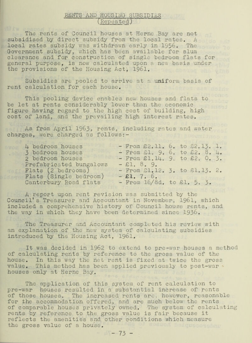 RENTS' AND HOUSING SUBSIDIES “TRepeated) The rents of Council houses at Herne Bay are not subsidised by direct subsidy from the local rates. A local rates subsidy was withdrawn early in 1956. The Government subsidy, which has been available for slum clearance and for construction of single bedroom flats for general purpose, is now calculated upon a new basis under the provisions of the Housing Act, 1961. Subsidies are pooled to arrive at a uniform basis of rent calculation for each house. This pooling device enables new houses and flats to be let at rents considerably lower than the economic figure having regard to the high cost of building, high cost of land, and the prevailing high interest rates. As from April 1963? rents, including rates and water charges, were charged as follows:- 4 bedroom houses 3 bedroom houses 2 bedroom houses Prefabricated bungalows Plats (2 bedrooms) Plats (Single bedroom) Canterbury Road flats - Prom £2.11. - Prom £1. 9. - Prom £1.14. - £1. 8. 9. - Prom £1.12. - £1. 7. 6. - Prom l6/8d. 6. to £2.13. 1. 6. to £2. 8. 4. 9o to £2. 0. 3. 3. to £1.13. 2. to £1. 5. 3- A report upon rent revision was submitted by the Council’s Treasurer and Accountant in November, 1961, which included a comprehensive history of Council house rents, and the way in which they have been determined since 1936. The Treasurer and Accountant completed his review with an explanation of the new system of calculating subsidies introduced by the Housing Act, 1961. It was decided in 1962 to extend to pre-war houses a method of calculating rents by reference to the gross value of the house. In this way the net rent is fixed at twice the gross value. This method has been applied previously to post-war •- houses only at Herne Bay. The application of this system of rent calculation to pre-war houses resulted in a substantial increase of rents of those houses. The increased rents are, however, reasonable for the accommodation offered, and are much below the rents of comparable houses privately owned. The system of calculating rents by reference to the gross value is fair because it reflects the amenities and other conditions which measure the gross value of a house.