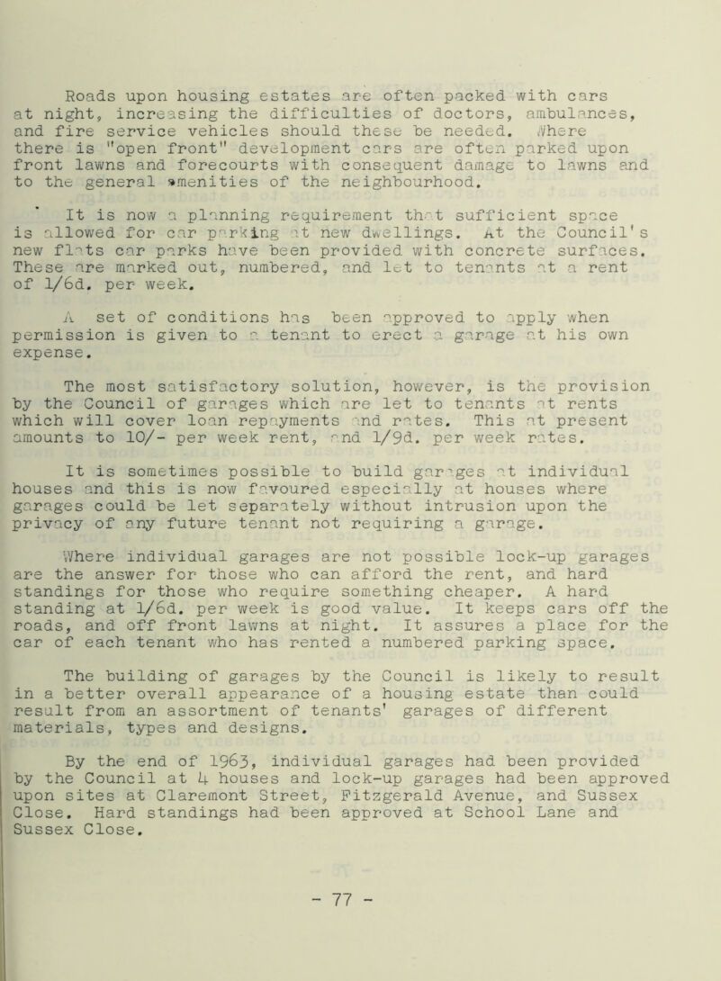 Roads upon housing estates are often packed with cars at night, increasing the difficulties of doctors, ambulances, and fire service vehicles should these be needed. A/he re there is open front development cars are often parked upon front lawns and forecourts with consequent damage to lawns and to the general amenities of the neighbourhood. It is now a planning requirement that sufficient space is allowed for car parking at new dwellings. At the Council* s new flnts car parks have been provided with concrete surfaces. These are marked out, numbered, and lot to tenants at a rent of l/6d. per week. A set of conditions has been approved to apply when permission is given to a tenant to erect a garage at his own expense. The most satisfactory solution, however, is the provision by the Council of garages which are let to tenants at rents which will cover loan repayments md rates. This at present amounts to 10/- per week rent, and l/9d. per week rates. It is sometimes possible to build garages at individual houses and this is now favoured especially at houses where garages could be let separately without intrusion upon the privacy of any future tenant not requiring a garage. Where individual garages are not possible lock-up garages are the answer for those who can afford the rent, and hard standings for those who require something cheaper. A hard standing at l/6d. per week is good value. It keeps cars off the roads, and off front lawns at night. It assures a place for the car of each tenant who has rented a numbered parking space. The building of garages by the Council is likely to result in a better overall appearance of a housing estate than could result from an assortment of tenants’ garages of different materials, types and designs. By the end of 1963, individual garages had been provided by the Council at 4 houses and lock-up garages had been approved upon sites at Claremont Street, Fitzgerald Avenue, and Sussex Close. Hard standings had been approved at School Lane and Sussex Close.