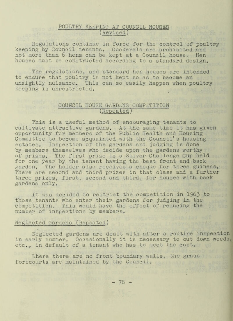 POULTRY RAPING AT COUNCIL HOUSES (Revised) Regulations continue in force for the control of poultry keeping by Council tenants. Cockerels are prohibited and not more than 6 hens can be kept at a Council house. Hen houses must be constructed according to a standard design. The regulations, and standard hen houses are intended to ensure that poultry is not kept so as to become an unsightly nuisance. This can so easily happen when poultry keeping is unrestricted. COUNCIL HOUSE GARDENS COMPETITION (RepeatedT This is a useful method of encouraging tenants to cultivate attractive gardens. At the same time it has given opportunity for members of the Public Health and Housing Committee to become acquainted with the Council’s housing estates. Inspection of the gardens and judging is done by members themselves who decide upon the gardens worthy of prizes. The first prize is a Silver Challenge Cup held for one year by the tenant having the best front and back garden. The holder also receives a cheque for three guineas. There are second and third prizes in that class and a further three prizes, first, second and third, for houses with back gardens only. It was decided to restrict the competition in 196 3 those tenants who enter their gardens for judging in the competition. This would have the effect of reducing the number of inspections by members. Neglected Gardens (Repeated) Neglected gardens are dealt with after a routine inspection in early summer. Occasionally it is necessary to cut down weeds, etc., in default of a tenant who has to meet the cost. where there are no front boundary walls, the grass forecourts are maintained by the Council.