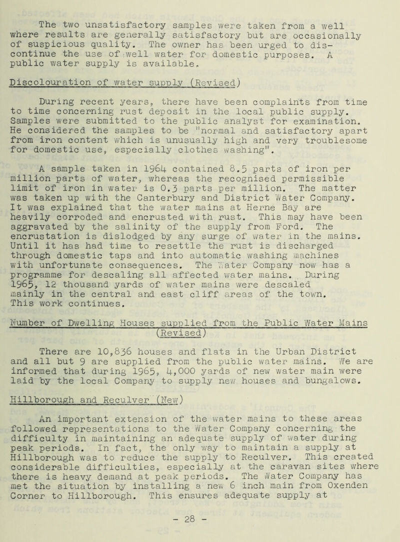 The two unsatisfactory samples were taken from a well where results are generally satisfactory but are occasionally of suspicious quality. The owner has been urged to dis- continue the use of ;well water for domestic purposes. A public water supply is available. Discolouration of water supply (Revised) During recent years, there have been complaints from time to time concerning rust deposit in the local public supply. Samples were submitted to the public analyst for examination. He considered the samples to be ''normal and satisfactory apart from iron content which is unusually high and very troublesome for domestic use, especially clothes washing”. A sample taken in 1964 contained 8.5 parts of iron per million parts of water, whereas the recognised permissible limit of iron in water is 0.3 parts per million. The matter was taken up with the Canterbury and District water Company. It was explained that the water mains at Herne Bay are heavily corroded and encrusted with rust. This may have been aggravated by the salinity of the supply from Ford. The encrustation is dislodged by any surge of water in the mains. Until it has had time to resettle the rust is discharged through domestic taps and into automatic washing machines with unfortunate consequences. The water Company now has a programme for descaling all affected water mains. During 1965, 12 thousand yards of water mains were descaled mainly in the central and east cliff areas of the town. This work continues. Humber of Dwelling Houses supplied from the Public Water Mains (Revised) There are 10,836 houses and flats in the Urban District and all but 9 are supplied from the public water mains. We are informed that during 1965? 4?000 yards of new water main were laid by the local Company to supply new houses and bungalows. Killborough and Reculver (New) An important extension of the water mains to these areas followed representations to the Water Company concerning the difficulty in maintaining an adequate supply of water during peak periods. In fact, the only way to maintain a supply at Hillborough was to reduce the supply to Reculver. This created considerable difficulties, especially at the caravan sites where there is heavy demand at peak periods. The Water Company has met the situation by installing a new 6 inch main from Oxenden Corner to Hillborough. This ensures adequate supply at