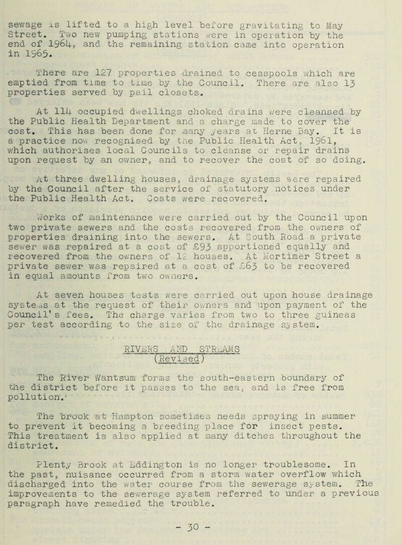 sewage is lifted to a high level before gravitating to May Street. Two new pumping stations were in operation by the end of 1964, and the remaining station came into operation in 1965. There are 127 properties drained to cesspools which are emptied from time to time by the Council. There are also 13 properties served by pail closets. At 114 occupied dwellings choked drains were cleansed by the Public Health Department and a charge made to cover the cost. This has been done for many years at Herne Bay. It is a practice now recognised by the Public Health Act, 1961, which authorises local Councils to cleanse or repair drains upon request by an owner, and to recover the cost of so doing. At three dwelling houses, drainage systems were repaired by the Council after the service of statutory notices under the Public Health Act. Costs were recovered. Works of maintenance were carried out by the Council upon two private sewers and the costs recovered from the owners of properties draining into the sewers. At South Road a private sewer was repaired at a cost of £93 apportioned equally and recovered from the owners of 12 houses. At Mortimer Street a private sewer was repaired at a cost of £63 to be recovered in equal amounts from two owners. At seven houses tests were carried out upon house drainage systems at the request of their owners and upon payment of the Council’s fees. The charge varies from two to three guineas per test according to the size of the drainage system. JTRnAMS The River Wantsum forms the south-eastern boundary of the district before it passes to the sea, and is free from pollution.- The brook at Hampton sometimes needs spraying in summer to prevent it becoming a breeding place for insect pests. This treatment is also applied at many ditches throughout the district. Plenty Brook at Bddington is no longer troublesome. In the past, nuisance occurred from a storm water overflow which discharged into the water course from the sewerage system. The improvements to the sewerage system referred to under a previous paragraph have remedied the trouble.