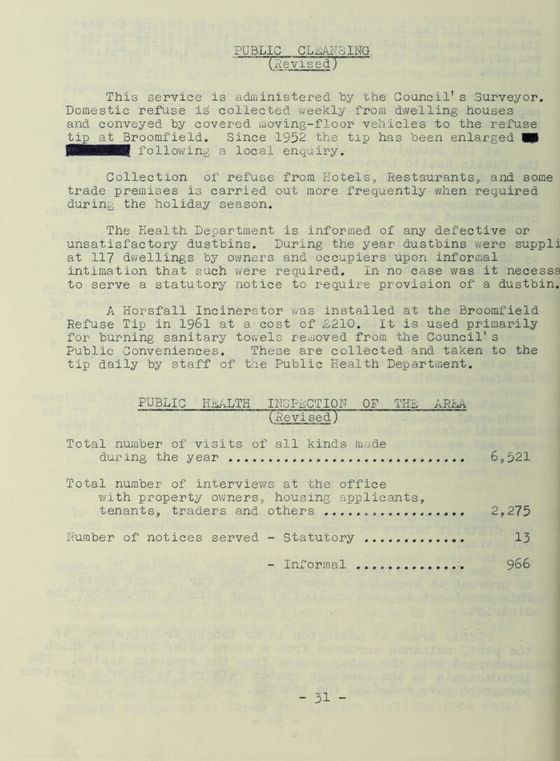 PUBLIC CLOSING (Revised.) This service is administered by the Council’s Surveyor. Domestic refuse is collected weekly from dwelling houses and conveyed by covered moving-floor vehicles to the refuse tip at Broomfield. Since 1932 the tip has been enlarged W$ SHHH following a local enquiry. Collection of refuse from Hotels, Restaurants, and some trade premises is carried out more frequently when required during the holiday season. The Health Department is informed of any defective or unsatisfactory dustbins. During the year dustbins were suppli at 117 dwellings by owners and occupiers upon informal intimation that such were required. In no case was it necessa to serve a statutory notice to require provision of a dustbin. A Horsfall Incinerator was installed at the Broomfield Refuse Tip in 1961 at a cost of L210. It is used primarily for burning sanitary towels reuioved from the Council’ s Public Conveniences. These are collected and taken to the tip daily by staff of the Public Health Department. PUBLIC HLALTH INSPECTION OF THE ARLA (Revised) Total number of visits of all kinds made during the year 6,321 Total number of interviews at the office with property owners, housing applicants, tenants, traders and others 2,275 Humber of notices served - Statutory 13 - Informal 966