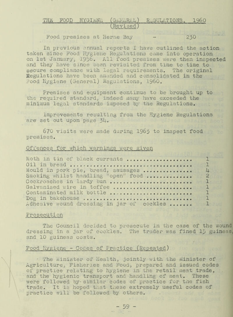THE FOOD HYGIRNS (GmNHRAL) REGULATIONS, I960 230 Revised, Food premises at Herne Bay In previous annual reports I have outlined the action taken since Food Hygiene Regulations came into operation on 1st January, 1936. All food premises were then inspected and they have since been revisited from time to time to secure compliance with legal requirements. The original Regulations have been amended and consolidated in the Food Hygiene (General) Regulations, i960. Premises and equipment continue to be brought up to the required standard, indeed many have exceeded the minimum legal standards imposed by the Regulations. improvements resulting from the Hygiene Regulations are set out upon page 34. 670 visits were made during 1963 to inspect food premises. Moth in tin of black currants Oil in bread Mould in pork pie, bread, sausages Smoking whilst handling open11 food Cockroaches in lardy bun Galvanised wire in toffee Contaminated milk bottle Dog in bakehouse Adhesive wound dressing in jar of cockles 1 1 4 2 1 1 1 1 1 Prosecution Tile Council decided to prosecute in the case of the -wound dressing in a jar of cockles. The trader was fined lp guineas, and 10 guineas costs. Food Hygiene - Codes of Practice (Repeated) • The Minister of Health, jointly with the Minister of Agriculture, Fisheries and Food, prepared and issued codes of practice relating to hygiene in the retail meat trade, and the hygienic transport and handling of meat. These were followed by' similar codes of practice for the fish trade. It is hoped tnat these extremely useful codes of practice will be followed by others.