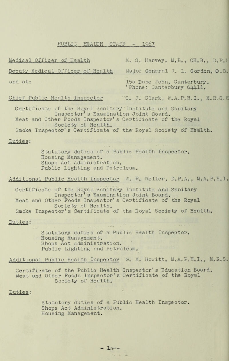 PUBLIC HEALTH STAFF 1967 Medical Officer of Health Deputy Medical Officer of Health and at: Chief Public Health Inspector Mo So Harvey, M.B0, CH.B., D0P.H Major General J0 L0 Gordon, O.B. 15a Dane John, Canterbury. ' Phone: Canterbury 64411. C. Jo Clark, F.A.P.H.I., M.R.S.H Certificate of the Royal Sanitary Institute and Sanitary Inspector’s Examination Joint Board. Meat and Other Poods Inspector’s Certixicate of the Royal Society of Health. Smoke Inspector’s Certificate of the Royal Society of Health. Duties: Statutory duties of a Public Health Inspector, Housing Management. Shops Act Administration. Public Lighting and Petroleum. Additional Public Health Inspector W„ P. Weller, D.P.A., M.A.P.H.I. Certificate of the Royal Sanitary Institute and Sanitary Inspector's Examination Joint Board. Meat and Other Poods Inspector’s Certificate of the Royal Society of Health. Smoke Inspector’s Certificate of the Royal Society of Health. Duties: Statutory duties of a Public Health Inspector. Housing Management. Shops Act Administration. Public Lighting and Petroleum. Additional Public Health Inspector G. M. Howitt, M.A.P.H.I., M.R.S.' Certificate of the Public Health Inspector’s Education Board. Meat and Other Poods Inspector’s Certificate of the Royal Society of Health. Duties: Statutory duties of a Public Health Inspector Shops Act Administration. Housing Management.