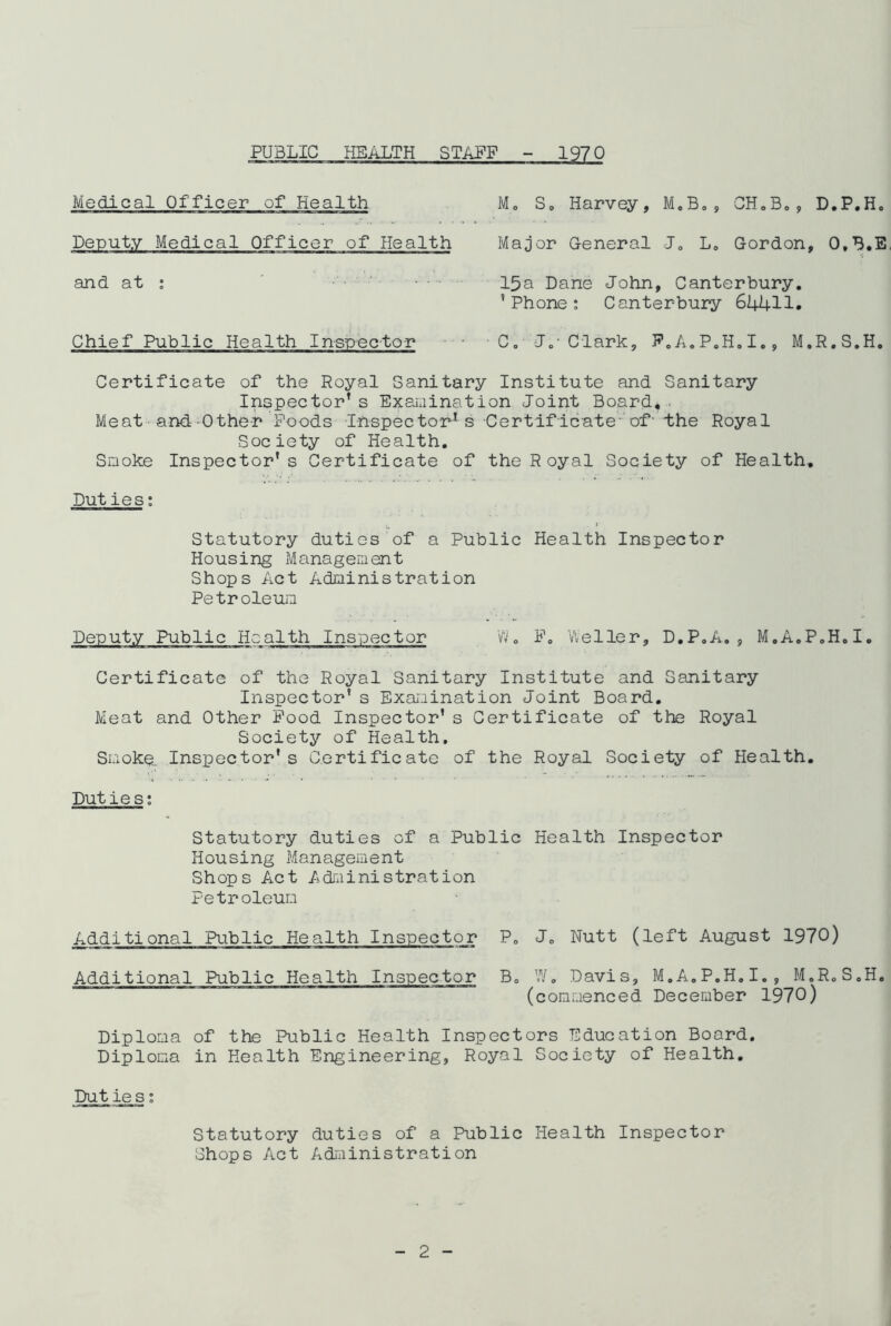 PUBLIC HEALTH STAFF ■-■.1970 Medical Officer of Health M„ S0 Harvey, M.B., CH.B., D.P.H. Deputy Medical Officer of Health Major General J. L0 Gordon, O.B.E and at : 15a Dane John, Canterbury. ’Phone: Canterbury 64411. Chief Public Health Inspector • ■ C. J.' Clark, F.A.P.H.I., M.R.S.H. Certificate of the Royal Sanitary Institute and Sanitary Inspector’s Examination Joint Board,. Meat and Other Poods Inspector1 s Certificate-'of the Royal Society of Health. Smoke Inspector’s Certificate of the Royal Society of Health. Puties: Statutory duties of a Public Health Inspector Housing Management Shops Act Administration Petroleum Deputy Public Health Inspector W. F. 'Weller, D.P.A., M.A.P.H.I. Certificate of the Royal Sanitary Institute and Sanitary Inspector’ s Examination Joint Board. Meat and Other Food Inspector’s Certificate of the Royal Society of Health, Smoke. Inspector's Certificate of the Royal Society of Health. Duties: Statutory duties of a Public Health Inspector Housing Management Shops Act Administration Petroleum Additional Public Health Inspector P. J. Nutt (left August 1970) Additional Public Health Inspector B. W. Davis, M.A.P.H.I., M.R.S.H. (commenced December 1970) Diploma of the Public Health Inspectors Education Board. Diploma in Health Engineering, Royal Society of Health. Put ies: Statutory duties of a Public Health Inspector Shops Act Administration