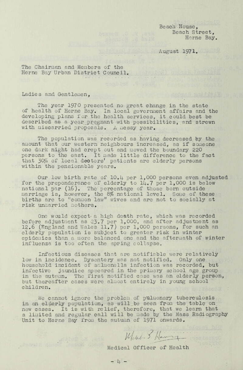 Beach- House, Beach Street, Horne Bay August 1971 The Chairman and Members of the Herne Bay Urban District Council. Ladies and Gentlemen, The year 1970 presented no great change in the state of health of Herne Bay. In local government affairs and the developing plans for the health services, it could best be described as a year pregnant with possibilities, and strewn with miscarried proposals. A messy year. The population was recorded as having decreased by the amount that our western neighbours increased, as if someone one dark night had crept out and moved the boundary 220 persons to the east. It made little difference to the fact that 30% of local doctors’ patients are elderly persons within the pensionable years. Our low birth rate of 10.4 per 1,000 persons even adjusted for the preponderance of elderly to 14.7 per 1,000 is below national par (l6). The percentage of those bom outside marriage is, however, the Q% national level. Some of these births are to '‘common law” wives and are not to socially at risk unmarried mothers. One would expect- a high death rate, which was recorded before adjustment as -23.7 per 1,000, and after adjustment as 12.6 (England and Wales 11.7) per 1,000 persons, for such an elderly population is subject to greater risk in winter epidemics than a more balanced one and the aftermath of winter influenza is too often the spring collapse. Infectious diseases that are notifiable were relatively low in incidence. Dysentery was not notified. Only one household incident of salmonella infection was recorded, but infective jaundice apneared in the primary school age group in the autumn. The first notified case was an elderly person, but thereafter cases were almost entirely in young school children. We cannot ignore the problem of pulmonary tuberculosis in an elderly population, as will.be seen from the.tabic on new cases. It is with relief, therefore, that we learn that a limited and regular call will be made by the Mass Radiography Unit to Herne Bay from the autumn of 1971 onwards. Medical Officer of Health