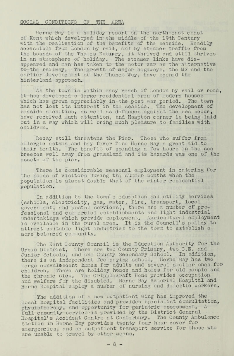 SOCIAL CONDITIONS OF THE AREA Herne Bay is a holiday resort on the north-east coast of Kent which developed- in-the middle - of the 19th Century with the realisation of the benefits of the seaside. Readily accessible from London by rail, and by steamer traffic from the bounds of the Thames Estuary, it thrived and still thrives in an atmosphere of holiday. The steamer links have dis- appeared and man has taken to the motor car os the alternative t-o- the railway. The-growth of-oa-jor highways, the M2- and the earlier development of the Thanet Way, have opened the hinterland approach. As the town is within easy reach of London by rail or road, it has developed a large residential area of modern houses which has grown appreciably in-the post war period. The town has not lost its interest in the seaside. The development of seaside amenities, as well as defences against the sea scour, have received much attention, and Hampton corner is being laid out in a way which will bring much pleasure to families with children. Decay still threatens the Pier. Those who suffer from allergic asthma and hay fever find Ilerne Bay a great aid to their health. The benefit of spending a few hours in the sea breezes wall away from grassland and its hazards was one of the assets of the pier. There is considerable seasonal employment in catering for the needs of visitors during the summer months when the population is almost double that of the winter residential population. In addition to the town’s education and utility services (schools, electricity, gas, water, fire, transport, local government, and postal services), there are a number of pro- fessional and commercial establishments and light industrial undertakings which provide employment. Agricultural employment is available in the rural area. It is the Council' s policy to attract suitable light industries to the town to establish a more balanced community. The Kent County Council is the Education Authority for the Urban District. There are two County Primary, two C.E. and Junior Schools, and one County Secondary School. In addition, there is ah independent fee-paying school. Herne Bay has two large convalescent homes for adults and several smaller ones for children. There are holiday homes and homes for old people and the chronic sick. The Cripplecraft Home provides occupation and welfare for the disabled, Herne Bay Memorial Hospital and Herne Hospital eaiploy a number of nursing and domestic workers. The addition of a new outpatient wing has improved the local hospital facilities and provides specialist consultation, physiotherapy, and opportunity for geriatric assessment. A full casualty service is -provided by the District General Hospital's Accident Centre at Canterbury. The County Ambulance Station in Herne Bay provides twenty four hour cover for emergencies, and an outpatient transport service for those who are unable to travel by other means.