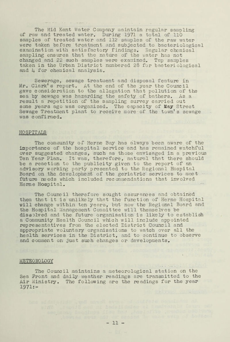 The Mid Kent Water Company maintain regular sampling of raw and treated water. During 1971 a total of 110 samples of treated water and 112 samples of the raw water were taken before treatment and subjected to bacteriological examination with satisfactory findings. Regular chemical sampling ensures that the nature of the water has not changed and 22 such samples were examined. Tap samples taken in the Urban District numbered 28 for bacteriological and 4 for chemical analysis. Sewerage, sewage treatment and disposal feature in Mr. Clark’s report. At the end of the year the Council gave consideration to the allegation that pollution of the sea by sewage was hazarding the safety of bathers. As a result a repetition of the sampling survey carried out some years ago was organized. The capacity of May Street Sewage Treatment plant to receive more of the town’s sewage was confirmed. HOSPITALS The community of Herne Bay has always been aware of the importance of the hospital service and has remained watchful over suggested changes, such as those envisaged in a previous Ten Year Plan. It was, therefore, natural that there should be a reaction to the publicity given to the report of an advisory working party presented to the Regional Hospital Board on the development of the geriatric services to meet future needs which included recommendations that involved Heme Hospital. The Council therefore sought assurances and obtained them that it Is unlikely that the function of Herne Hospital will change within ten years, but now the Regional Board and the Hospital Management Committee will themselves be dissolved and the future organisation is likely to establish a Community Health Council which will include appointed representatives from the elected District Council and appropriate voluntary organisations to watch over all the health services in the District, and to continue to observe and comment on just such changes or developments. METEOROLOGY The Council maintains a meteorological station on the Sea Front and daily weather readings are transmitted to the Air Ministry. The following are the readings for the year 1971:-