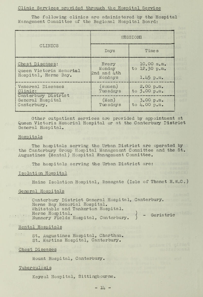 Clinic Services provided through the Hospital Service The following clinics are administered by the Hospital Management Committee of the Regional Hospital Board: CLINICS SESSIONS Days Time s Chest Diseases: Queen Victoria Memorial Hospital, Herne Bay. Every Monday 2nd and 4th Mondays 10.00 a.m. to 12.30 p.m. 1.45 p.m. Venereal Diseases Clinic: Canterbury District General Hospital Canterbury. (rtomen) Tue sdays 2.00 p.m. to 3.00 p.m. (Men) Tue sdays 3.00 p.m. to 4.00 p.m. Other outpatient services are provided by appointment at Queen Victoria Memorial Hospital or at the Canterbury district General Hospital. Hospitals The hospitals serving the Urban District are operated by the Canterbury Group Hospital Management Committee and the St. Augustines (Mental) Hospital Management Committee. The hospitals serving the Urban District are: Isolation Hospital Haine Isolation Hospital, Ramsgate (Isle of Thanet H.M.C.) General Hospitals Canterbury District General Hospital, Canterbury. Herne Bay Memorial Hospital. Whit stable and Tankerton Hospital. . . Herne Hospital. ) _ Geriatric Nunnery Fields Hospital, Canterbury. ) Mental Hospitals St. Augustines Hospital, Chartham. St. Martins Hospital, Canterbury. Chest Diseases Mount Hospital, Canterbury. Tuberculosis Keycol Hospital, Sittingbourne.