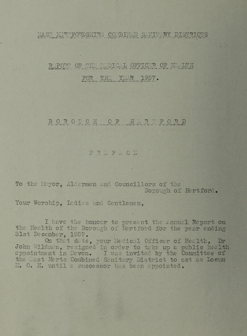 DAST_ HlFfFOFDSHIF:, COIfflli^D &.HIT. BJPOF? OF TE_ :wSia-:L OFiTCIIF. . FOB .. TIC .. YFuB„ 1957. 1HY OF . DI3TFICTS 1 LTH BOROUGH OF H D F F F 0 F D T> 5 G To the Hayor, Aldermen and Councillors of the Borough of Hertford. Your Worship, Ladies and Gentlemen, I have the honour to present the Annual Fcport on the Health of the Borough of Hertford for the year ending hist December, 1957. On that d.,te, your Liedical Officer of Health, Dr John hildman, resigned in order to take up a public health appointment in Devon. I was invited by the Committee of the last Herts Combined Sanitary District to act as Locum II. 0. H. until a successor has been appointed.