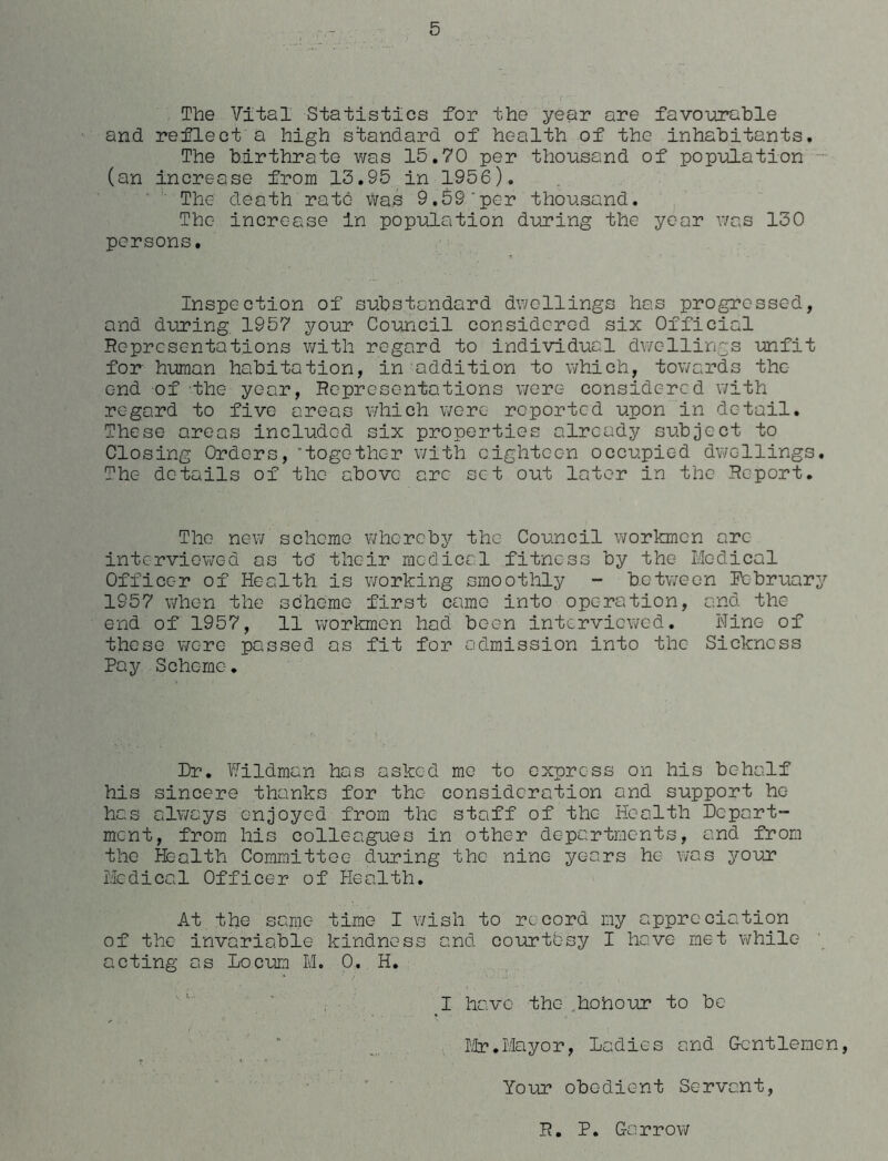 The Vital Statistics for the year are favourable and reflect a high standard of health of the inhabitants. The birthrate was 15.70 per thousand of population (an increase from 13.95 in 1956). ' The death rate Was 9.59'per thousand. The increase in population during the year was 130 persons. Inspection of substandard dwellings has progressed, and during 1957 your Council considered six Official Representations with regard to individual dwellings unfit for human habitation, in addition to which, towards the end of the year, Representations were considered with regard to five areas which were reported upon in detail. These areas included six properties already subject to Closing Orders, ’together with eighteen occupied dwellings. The details of the above arc set out later in the Report. The new scheme whereby the Council workmen arc interviewed os to’ their medical fitness by the Medical Officer of Health is working smoothly - between February 1957 when the scheme first came into operation, and the end of 1957, 11 workmen hod been interviewed. Nine of these were passed os fit for admission into the Sickness Pay Scheme. Dr. Wildman has asked me to express on his behalf his sincere thanks for the consideration and support he has always enjoyed from the staff of the Health Depart- ment, from his colleagues in other departments, and from the Health Committee during the nine years he was your Medical Officer of Health. At the same time I wish to record my appreciation of the invariable kindness and courtesy I have met while- acting as Locum M. 0. H. I have the hohour to be {.... ... - * ’ : Mr.Mayor, Ladies and Gentlemen, Your obedient Servant, R. P. Garrow