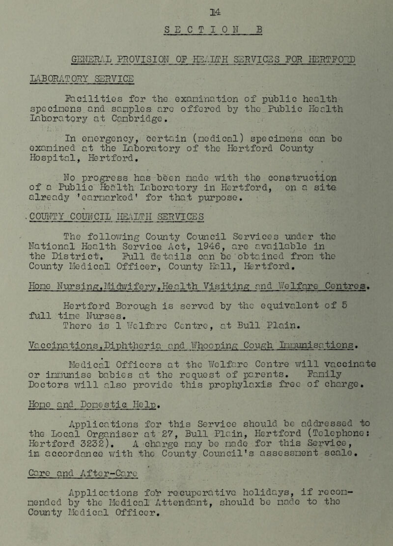 SECTION B GENERAL PROVISION OF HEALTH SERVICES. BOB HERTFORD LABORATORY SERVICE Facilities for the examination of public health specimens and samples are offered by the Public Health Laboratory at Cambridge. In emergency, certain (medical) specimens can be examined at the Laboratory of the Hertford County Hospital, Hertford. No progress has been made with the construction of a Public Health Laboratory in Hertford, on a site already ’earmarked’ for that purpose. . COUNTY COUNCIL HEALTH SERVICES The following County Council Services under the National Health Service Act, 1946, are available in the District'. Pull details can be obtained from the County Medical Officer, County Hall, Hertford. Home Nursing. Midwifery .Health Visiting; and V,relfare Centres. Hertford Borough is served by the equivalent of 5 full time Nurses, There is 1 Welfare Centre, at Bull Plain. Va.ccinations,Diphtheria and Whooping Cou&h Immunisations• Medical Officers at the Welfare Centre will vaccinate or immunise babies at the request of parents. Family Doctors will also provide this prophylaxis free of charge. Home and Domestie Help. Applications for this Service should be addressed to the Local Organiser at 27, Bull Plain, Hertford (Telephone: Hertford 3232). A charge may be made for this Service, in accordance with the County Council’s assessment scale. t • : Care and After-Care Applications fok recuperative holidays, if recom- mended by the Mc-dical Attendant, should be- made to the County Medical Officer.