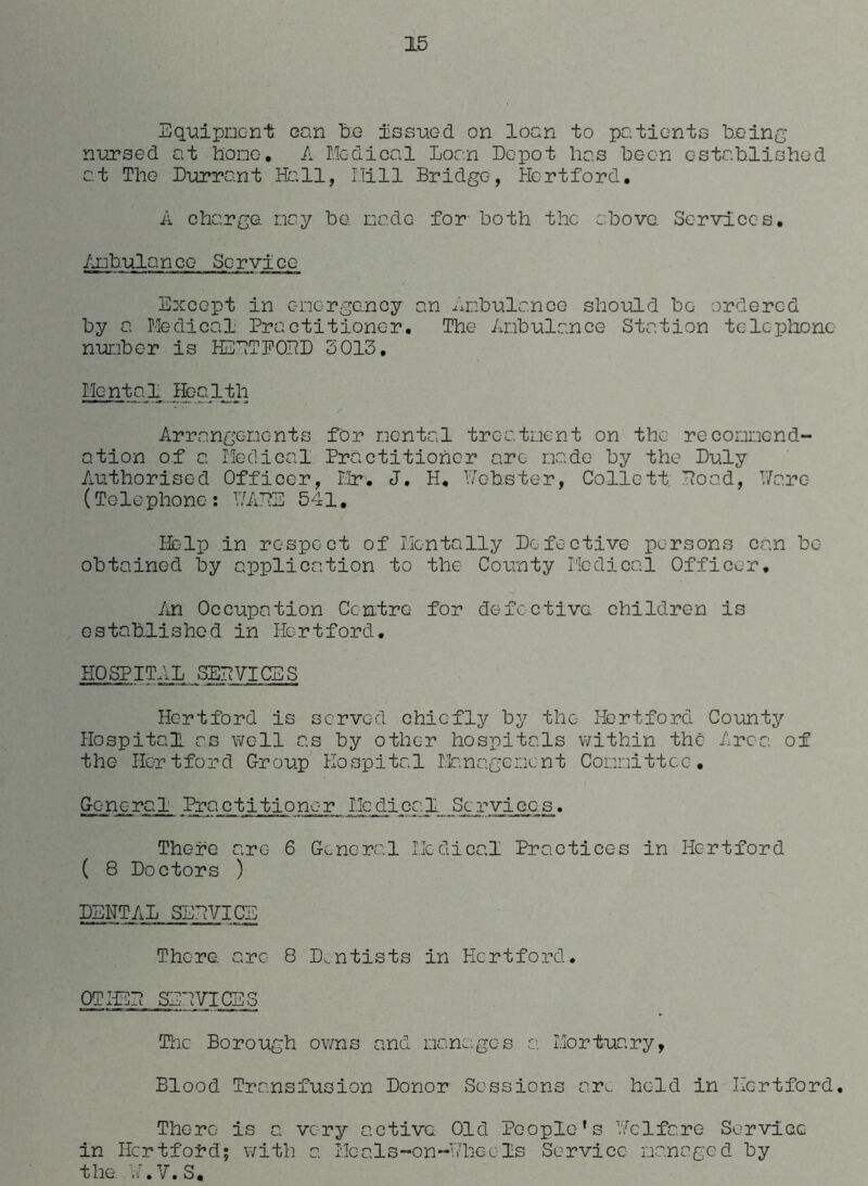 Equipment can fee issued on loan to patients being nursed at hone. A Medical Loan Depot has been established at The Durrant Hall, Mill Bridge, Hertford. A charge, nay be. node for both the above. Services. Ambulance Service Except in emergency an Ambulance should be ordered by a Medical Practitioner. The Ambulance Station telephone number is HEETPOPD 3013. Mc-ntal Health Arrangements for mental treatment on the recommend- ation of a Medical. Practitioner are made by the Duly Authorised Officer, Mr. J. H. Mobster, Collett Hoad, Warc- (Telephone: MADE 541, Help in respect of Mentally Defective persons can be obtained by application to the County Medical Officer. An Occupation Centre for defective children is established in Hertford. HOSPITAL SERVICES Hertford is served chiefly by the Hertford County Hospital as well as by other hospitals within the Area of the Hertford Group Hospital Management Committee. General Practitioner Medical Services. There arc- 6 General Medical Practices in Hertford ( 8 Doctors ) DENTAL SB A? VICE There arc 8 Dentists in Hertford. OTHBE SERVICES The Borough owns and manages a. Mortuary, Blood Transfusion Donor Sessions ar^. held in Hertford. There is a very active Old People’s Melfare Service in Hertford; with a Heals-on--Hh.ee Is Service managed by the A.V.S,