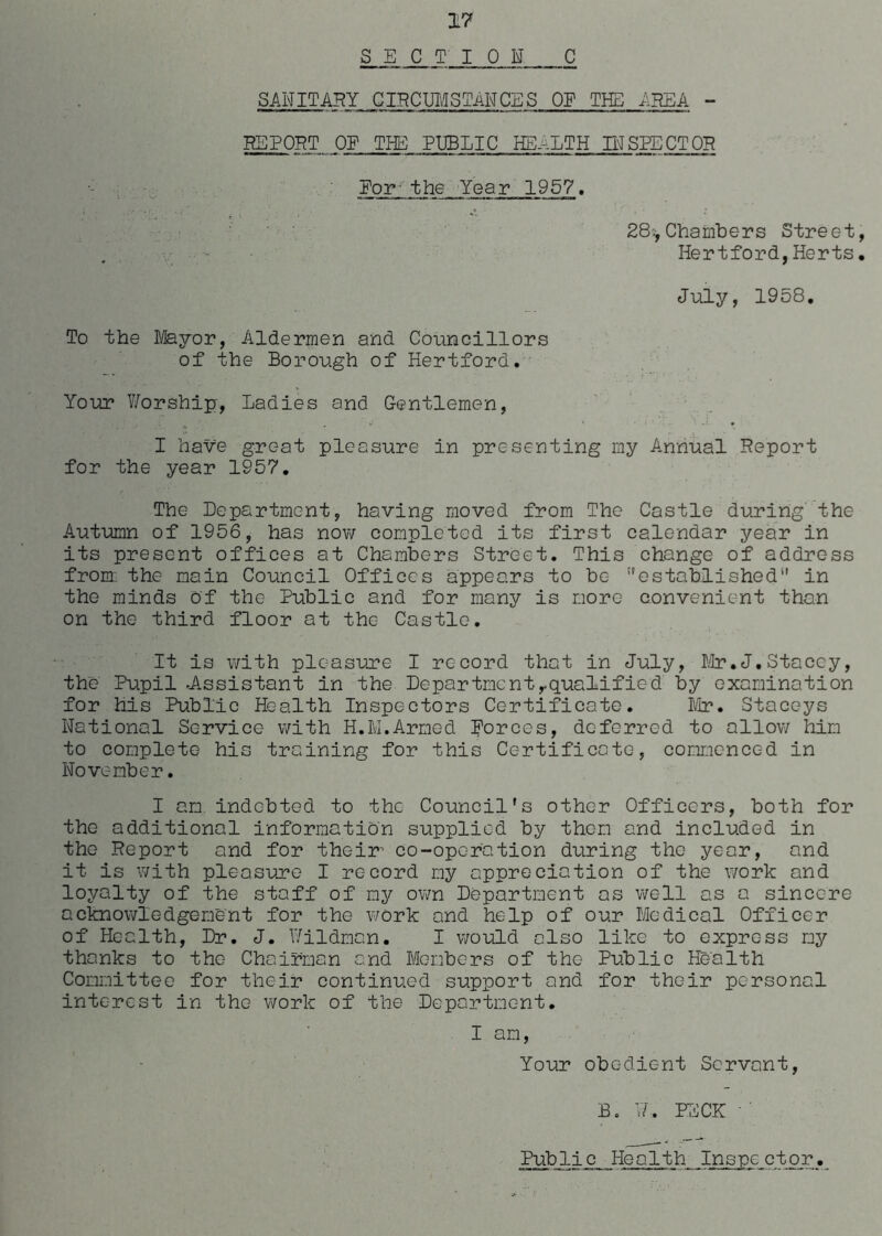 SECTION C SANITARY CIRCUMSTANCES OE THE -AREA - REPORT OE THE PUBLIC HEALTH INSPECTOR Eor- the Year 1957. 28*Chambers Street, Hertford,Herts. July, 1958. To the Mayor, Aldermen and Councillors of the Borough of Hertford. Your Worship, Ladies and Gentlemen, I have great pleasure in presenting my Annual Report for the year 1957. The Department, having moved from The Castle during the Autumn of 1956, has now completed its first calendar year in its present offices at Chambers Street. This change of address from the main Council Offices appears to be ''established1' in the minds of the Public and for many is more convenient than on the third floor at the Castle. It is with pleasure I record that in July, Mr.J.Stacey, the Pupil -Assistant in the Departmentrqualified by examination for his Public Health Inspectors Certificate. Mr. Staceys National Service with H.M.Armed Eorces, deferred to allow him to complete his training for this Certificate, commenced in November. I am indebted to the Council's other Officers, both for the additional information supplied by them and included in the Report and for their’ eo-opc-ration during the year, and it is with pleasure I record my appreciation of the work and loyalty of the staff of my own Department os well as a sincere acknowledgement for the work and help of our Medical Officer of Health, Dr. J. Wildmon. I would also like to express my thanks to the Chairman and Members of the Public Health Committee for their continued support and for their personal interest in the work of the Department. I am, Your obedient Servant, B. W. PECK ' Public Health Inspector.