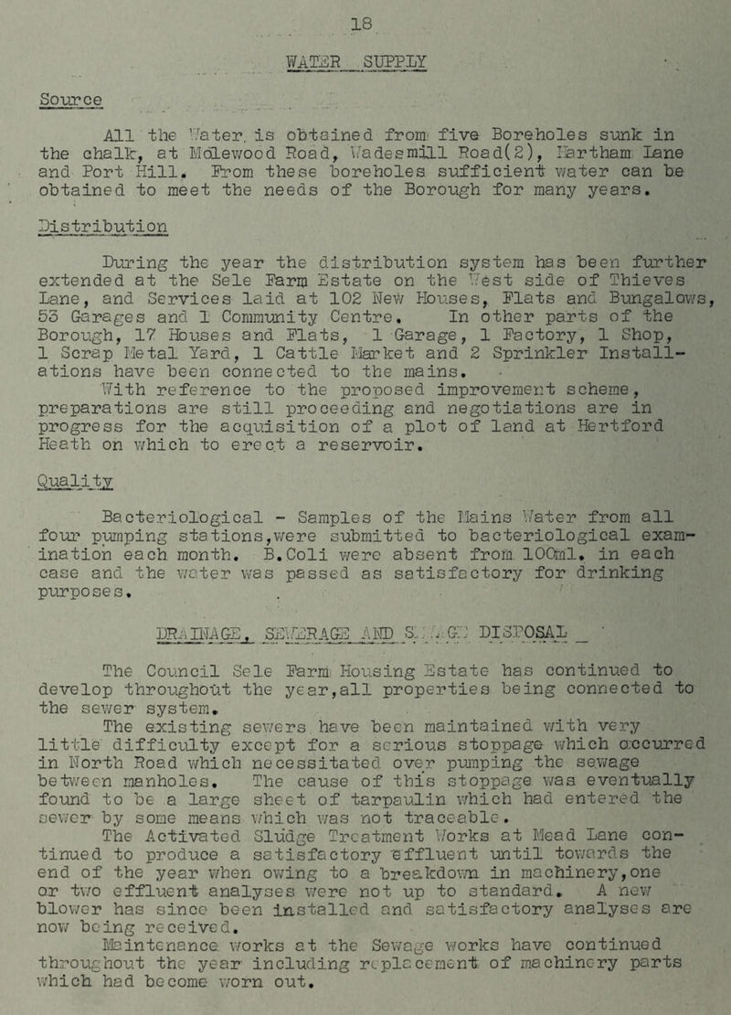 Source WATER SUPPLY All the Water, is obtained from' five Boreholes sunk in the chalk, at Molewood Road, Fades mill Road(2), Hart ham; Lane and Port Hill. Prom these boreholes sufficient water can be obtained to meet the needs of the Borough for many years. Distribution During the year the distribution system has been further extended at the Sele Parm Estate on the West side of Thieves Lane, and Services laid at 102 New Houses, Plats and Bungalows, 55 Garages and 1 Community Centre. In other parts of the Borough, 17 Houses and Plats, 1 Garage, 1 Pactory, 1 Shop, 1 Scrap Metal Yard, 1 Cattle Market and 2 Sprinkler Install- ations have been connected to the mains. With reference to the proposed improvement scheme, preparations are still proceeding and negotiations are in progress for the acquisition of a plot of land at Hertford Heath on which to erect a reservoir. .Qmiitg Bacteriological - Samples of the Mains Water from all four pumping stations,were submitted to bacteriological exanr- ination each month. B.Coli were absent from. 100ml. in each case and the water was passed as satisfactory for drinking purposes. DRAINAGE, SEWERAGE AND SW GE DISPOSAL _ ' The Council Sele Barmi Housing Estate has continued to develop throughout the year,all properties being connected to the sewer system. The existing sewers have been maintained with very little difficulty except for a serious stoppage which o.ccurred in North Road which necessitated over pumping the sewage between manholes. The cause of this stoppage was eventually found to be a large sheet of tarpaulin which had entered the sewer by some means which was not traceable. The Activated Sludge Treatment Works at Mead Lane con- tinued to produce a satisfactory effluent until towards the end of the year when owing to a breakdown in machinery,one or two effluent analyses were not up to standard. A new blower has since been installed and satisfactory analyses ere- now being received. Maintonance works at the Sewage works have continued throughout the year including replacement of machinery parts which had become worn out.